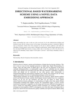 Advanced Computing: An International Journal ( ACIJ ), Vol.3, No.5, September 2012
DOI : 10.5121/acij.2012.3507 63
DIRECTIONAL BASED WATERMARKING
SCHEME USING A NOVEL DATA
EMBEDDING APPROACH
1
Y. RaghavenderRao, 2
Dr.E.Nagabhooshanam, 3
P. Nikhil
1
Associate Professor, Department of ECE, JNTUH College of Engineering,
Karimnagar, A.P, India,
Email Id: raghavendery_rao@rediffmail.com
2
Prof., Department of ECE, Muffakhamjah College of Engg, Hyderabad, A.P. India,
Email Id:enb1234@rediffmail.com
Abstract:
Image watermarking has come to wide use in the recent past. It is by the authentication problems and
limitation means that the setting accuracy of the image watermarking operation is minimized. Different
types of integration schemes have been proposed in the past to improve efficiency and makes the
embedding resistant against various attacks .Although transformation, spatial domain approaches have
been developed PSNR improvements in image artifacts due to the fringes are still to be observed. To
improvise the embedding, image artifacts in this paper a forward – based image embedding scheme is
proposed.
Keywords:
Watermarking, Wavelet Transform, Directional filter, Attacks.
I. Introduction
With the advent of internet, copying and distribution of digital data has become effortless. This
led to raise an issue for the copyright protection of digital data. Digital Watermarking for
images, video and other kinds of digital data is the new tool for protection of data from
copyright infringement.Here, an imperceptible signal “mark” is embedded into the original
image, which signifies the ownership of the latter.After the watermark is embedded, it should be
robust and should not be removable by any other person, either intentionally or
unintentionally.Different watermarking techniques have already been proposed and are being
applied successfully. Overview of watermarking techniques can be seen in [3].
Watermarking techniques are broadly classified into two categories: Spatial domain methods
[4],[5] and Transform domain methods [6],[7].Spatial domain methods have less complexity
because we do not use any transform, but these are not robust in nature against
attacks.Transform domain techniques of watermarking are highly robust than spatial domain
watermarking techniques.This happens because the watermarked image is inverse wavelet
transformed, watermark is irregularly over the image and it becomes difficult for the attacker to
read or modify the image.When transform domain techniques are considered, DWT based
techniques are more popular as DWT is advantageous over some other types of transform like as
progressive and low bit-rate transmission, quality scalability and region-of-interest (ROI) coding
 