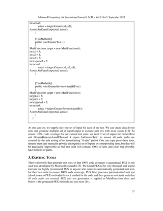 Advanced Computing: An International Journal ( ACIJ ), Vol.3, No.5, September 2012
75
int actual;
actual = target.Greater(a1, a2);
Assert.AreEqual(expected, actual);
}
[TestMethod()]
public void GreaterTest1()
{
MathFunctions target = new MathFunctions();
int a1 = 5;
int a2 = 4;
int a3 = 3;
int expected = 5;
int actual;
actual = target.Greater(a1, a2, a3);
Assert.AreEqual(expected, actual);
}
[TestMethod()]
public void GreaterBetweenAandBTest()
{
MathFunctions target = new MathFunctions();
target.a = 5;
target.b = 3;
int expected = 5;
int actual;
actual = target.GreaterBetweenAandB();
Assert.AreEqual(expected, actual);
}
}
As one can see, we supply only one set of input for each of the test. We can create data driven
tests and generate multiple set of input/output to execute unit test with more inputs [12]. To
ensure 100% code coverage for our current test suite, we need 2 set of inputs for GreaterTest
and GreaterBetweenAandBTestand 4 inputs forGreaterTest1 to ensure all code paths are
covered by the unit testing effort (considering “if-else” paths). One can copy paste these tests,
rename them and manually provide all required set of inputs to corresponding tests, but that will
be practically impossible as real test suite will contain 1000s of tests and code may possibly
take millions of paths.
3. EXISTING TOOLS
There exist tools that generate unit tests so that 100% code coverage is guaranteed. PEX is one
such tool developed by Microsoft research [13]. We found PEX to be very thorough and useful
tool and we highly recommend PEX to anyone who wants to automatically generated unit tests
for their test suite to ensure 100% code coverage. PEX first generates parameterized unit test
(also known as PEX methods) for each method in the code and then generate unit tests such that
all code paths are covered. PEX unit test generation is applied to MathFunctions class and
below is the generated PEX methods and unit tests [14].
 