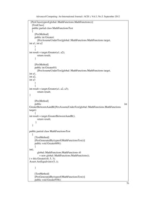 Advanced Computing: An International Journal ( ACIJ ), Vol.3, No.5, September 2012
76
[PexClass(typeof(global::MathFunctions.MathFunctions))]
[TestClass]
public partial class MathFunctionsTest
{
[PexMethod]
public int Greater(
[PexAssumeUnderTest]global::MathFunctions.MathFunctions target,
int a1, int a2
)
{
int result = target.Greater(a1, a2);
return result;
}
[PexMethod]
public int Greater01(
[PexAssumeUnderTest]global::MathFunctions.MathFunctions target,
int a1,
int a2,
int a3
)
{
int result = target.Greater(a1, a2, a3);
return result;
}
[PexMethod]
public int
GreaterBetweenAandB([PexAssumeUnderTest]global::MathFunctions.MathFunctions
target)
{
int result = target.GreaterBetweenAandB();
return result;
}
}
public partial class MathFunctionsTest
{
[TestMethod]
[PexGeneratedBy(typeof(MathFunctionsTest))]
public void Greater609()
{
inti;
global::MathFunctions.MathFunctions s0
= new global::MathFunctions.MathFunctions();
i = this.Greater(s0, 5, 3);
Assert.AreEqual<int>(5, i);
}
[TestMethod]
[PexGeneratedBy(typeof(MathFunctionsTest))]
public void Greater938()
 