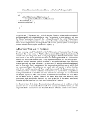 Advanced Computing: An International Journal ( ACIJ ), Vol.3, No.5, September 2012
77
{
inti;
global::MathFunctions.MathFunctions s0
= new global::MathFunctions.MathFunctions();
i = this.Greater(s0, 3, 5);
Assert.AreEqual<int>(5, i);
}
}
As one can see, PEX generated 3 pex methods (Greater, Greater01 and GreaterBetweenAandB)
and then created 8 unit test methods for the code. For simplicity, we have just shown unit tests
for “Greater” pex method, Greater609 (for a > b) and Greater938 (for a < b). PEX and many
other tools use symbolic execution or some variance of symbolic execution where an execution
tree is created to represent the possible paths for code and then generate input in such a way that
all these possible execution paths are satisfied [15][16][17].
4. PROPOSED TOOL AND ITS FEATURES
We are proposing a tool “AutoCodeCoverGen” (Abbreviation of Automatic Code Coverage
Generator) that is very similar to PEX but achieves certain different goals that make natural
sense to some test writing teams. First we are going to propose the tool and its features and in
next section we will discuss pros and cons of our tool with respect to PEX. It’s worthwhile to
mention that AutoCodeCoverGen is not a fully implemented tool but it’s at a prototype level.
AutoCodeCoverGen also uses symbolic execution, a well trusted and well tested method to
generate automatic unit tests. It generates execution tree with possible paths and conditions of
entry to those paths. Then it uses a random data generator in an intelligent way to quickly find
out a sequence of inputs that satisfies one tree branch and it will repeat it for all tree branches
until all tree branches are exhausted. Time complexity associated with the data generation for
AutoCodeCoverGen is order of n where n is number of nodes in execution tree. A single branch
starting from root node to one of the leaf nodes represent one set of input and total number of
set of inputs required for 100% code coverage are total branches from root to leaf nodes. Once
the tool knows all set of inputs it creates a data source with single table where each row
represents a single set of inputs. Currently tool emits an xml file as data source with Table1
being the table. Let’s see how tool works with Greater(a0,a1,a2) function.
As shown in figure 1, it creates the execution tree and generates set of conditions so that
execution tree can be traversed and exhausted. Then it creates an xml file, Greater.xml with
single table Table1 and insert rows into these table. Content of Greater.xml file is shown below.
 
