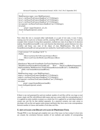 Advanced Computing: An International Journal ( ACIJ ), Vol.3, No.5, September 2012
79
{
MathFunctions target = new MathFunctions();
int a1 = int.Parse(TestContext.DataRow["a1"].ToString());
int a2 = int.Parse(TestContext.DataRow["a2"].ToString());
int a3 = int.Parse(TestContext.DataRow["a3"].ToString());
int expected = int.Parse(TestContext.DataRow["ans"].ToString());
int actual;
actual = target.Greater(a1, a2, a3);
Assert.AreEqual(expected, actual);
}
Now when this test is executed either individually or as part of test suite, it runs 4 times,
running once for each row in Greater.xml file, ensuring 100% code coverage [18]. Let’s look an
example where instead of using direct parameters, method uses state of an object in its decision
making. GreaterBetweenAandB is one such function that determines greater between two class
variables and hence uses state of the object of class MathFunctions. The xml file,
GreateBetweenAandB.xml and generated test method by AutoCodeCoverGen is shown below.
<?xml version="1.0" encoding="utf-8" ?>
<Table>
<Row><a>4</a><b>3</b><ans>4</ans></Row>
<Row><a>67</a><b>98</b><ans>98</ans></Row>
</Table>
[DataSource("Microsoft.VisualStudio.TestTools.DataSource.XML",
"|DataDirectory|GreaterBetweenAandB.xml", "Row", DataAccessMethod.Sequential),
DeploymentItem("MathFunctions.Tests01GreaterBetweenAandB.xml"), TestMethod()]
public void GreaterBetweenAandBTest()
{
MathFunctions target = new MathFunctions();
target.a = int.Parse(TestContext.DataRow["a"].ToString());
target.b = int.Parse(TestContext.DataRow["b"].ToString());
int expected = int.Parse(TestContext.DataRow["ans"].ToString());
int actual;
actual = target.GreaterBetweenAandB();
Assert.AreEqual(expected, actual);
}
If there is one xml generated for each test method, number of xml files will be very large so tool
creates single xml file with different table names and uses correct table for corresponding test, if
it is applied on entire module or project as a whole but if it is applied for an individual method it
creates one xml file for that method separately. In a practical scenario, test suite owner or
developer will use the tool against entire project and hence they have one to one correspondence
between number of classes and number of test data xml files.
5. ADVANTAGES AND DISADVANTAGES OF PROPOSED TOOL
Though PEX is very thorough and complete tool, one of the issues we have using it is how tests
are created, the correlation between number of test methods and number of corresponding
 