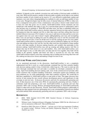 Advanced Computing: An International Journal ( ACIJ ), Vol.3, No.5, September 2012
80
methods. It depends on the symbolic execution tree and number of decision paths available in
your code. With real life projects, number of decision paths available can be huge in one method
and hence number of tests created can be massive. It’s very difficult to understand, explain and
maintain a test suite where changing/adding few methods in code can add large number of tests
in test suite. Though developers may be fully aware of internal behaviour of PEX or other tool,
from a managerial view point or from a maintenance view point, it doesn’t make natural sense
to have test suite that grows out of control. AutoCodeCoverGen strictly maintains one test
method per code method, that makes it easy for a non-developer person to understand it and it
also becomes easy to maintain it. With PEX and other tools, test data is embedded within test
itself while AutoCodeCoverGen achieves absolute separation between test data and test method
by keeping test data into separate xml file or other data source and then calling data from test
method whenever necessary [19]. It makes it very easy to add more test data and have your tests
run against more test cases and it doesn’t require adding/updating your tests and recompiling
them. User can just keep on adding test cases by adding new rows to xml file associated with
test and whenever test runs, it runs for all the rows in xml file, picking up new test cases added.
AutoCodeCoverGen achieves separation of test data and test method by adding one xml file per
class and adding test data to this xml file. Just like other tools have the problem of large number
of tests with large number of decision making branches and variables that participate in this
decision making, AutoCodeCoverGen may end up creating and adding massive xml files in
project that may be both massive in size and numbers. Also, with AutoCodeCoverGen, tests
may take longer to run, as with other tools, test data and test lives together, they both will be
loaded in the memory together and hence test data is accessed by test very fast while
AutoCodeCoverGen requires extra time consuming step of reading and accessing data from xml
file, making test data access slower and making it longer for tests to run.
6. FUTURE WORK AND CONCLUSION
As we mentioned previously in the discussion, AutoCodeCoverGen is not a completely
implemented tool but it exists as a small prototype command line tool that currently handles
only decision making code(if, if-else, if-elseif-else, while loop etc.). We want to come up with
more thorough command line tool and make it available for developer community for free
usage. Apart from handling decision making code, most of the commercial tool provides other
useful constructs like exception handling verification, verification against pre-conditions and
post-conditions etc. by using methodologies other than symbolic execution. We would like to
add these capabilities to AutoCodeCoverGen at some point of time. This paper discusses how
activity of unit testing fits into overall software development process and significant of code
coverage on unit test suite. It discusses the process and tools for automatically generating unit
tests. It then discusses one of the tools, PEX, for automatically generating unit tests. Finally it
culminates itself into proposing a new tool, AutoCodeCoverGen, to generate unit tests that
guarantee 100% code coverage. Relative advantages/disadvantages of AutocodeCoverGenwith
respect to other tools are also discussed. Overall, AutoCodeCoverGen proposes a philosophy of
keeping test data separate from test and keeping one to one correspondence between test method
and actual method while automatically generating unit tests to guarantee 100% code coverage.
REFERENCES
[1] IEEE, "IEEE Standard 610.12-1990, IEEE Standard Glossary of Software Engineering
Terminology," 1990.
[2] Williams Laurie, KudrajavetsGunnar &Nagappan Nachiappan (2009)“On the effectiveness of
unit test automation at Microsoft”, Microsoft® Research.
[3] KanerCem (2003)“The power of ‘What If…’ and nine ways to fuel your imagination: CemKaner
on scenario testing”, Software Testing and Quality Engineering Magazine, Vol. 5, Issue 5
(Sep/Oct), pp. 16-22.
 