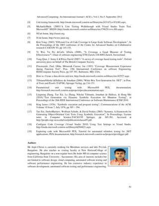 Advanced Computing: An International Journal ( ACIJ ), Vol.3, No.5, September 2012
81
[4] Unit testing framework, http://msdn.microsoft.com/en-us/library/ms243147(v=VS.80).aspx.
[5] MichaelisMark. (2005)“A Unit Testing Walkthrough with Visual Studio Team Test,
Microsoft®” MSDN (http://msdn.microsoft.com/en-us/library/ms379625(v=vs.80).aspx).
[6] NUnit home, http://nunit.org.
[7] JUnit home, http://www.junit.org.
[8] Kim Yong. (2003) “Efficient Use of Code Coverage in Large-Scale Software Development.”, In
the Proceedings of the 2003 conference of the Centre for Advanced Studies on Collaborative
research CASCON '03, pp 145-155.
[9] Yi Wei, Yu Pei &Carlo AFuria (2008), “Is Coverage a Good Measure of Testing
Effectiveness?”, Chair of software engineering ETH Zurich, CH-8092 Zurich, Switzerland.
[10] Yang Qian, J. Jenny li &Wiess David (2007) “A survey of coverage based testing tools”, Oxford
university press on behalf of The British Computer Society.
[11] Piwowarski, Paul, Ohba, Mitsuru& Caruso, Joe (1993) “Coverage Measurement Experience
during Function Test”, Proc. 15th International Conference on software Engineering.
IEEEComputer Society Press, pp 187-301, Baltimore, MD, USA.
[12] How to: Create a data-driven unit test, http://msdn.microsoft.com/en-us/library/ms182527.aspx
[13] TillmannNikolai &Halleux de Jonathan (2008),“White Box Test Generation for .NET”, in Proc.
of Tests and Proofs (TAP'08), Springer Verlag, pp 134-153.
[14] Parametrized unit testing with Microsoft® PEX, documentation,
http://research.microsoft.com/en-us/projects/pex/documentation.aspx
[15] Lingming Zhang, Tao Xie, Lu Zhang, Nikolai Tillmann, Jonathan de Halleux, & Hong Mei
(2010),“Test Generation via Dynamic Symbolic Execution for Mutation Testing”, in
Proceedings of the 26th IEEE International Conference on Software Maintenance ICSM 2010.
[16] King James (1976), “Symbolic execution and program testing”, Communications of the ACM,
Volume 19 Issue 7, July 1976, pp 385 – 394.
[17] Tao Xie, DarkoMarinov, Wolfram Schulte, & David Notkin (2005) “Symstra: A Framework for
Generating Object-Oriented Unit Tests Using Symbolic Execution”, In Proceedings, Lecture
notes in Computer Science,TACAS’05 Springer, pp 365-381, Accessed at
http://people.engr.ncsu.edu/txie/publications/tacas05.pdf.
[18] Configure Code Coverage (Visual Studio 2010) Using Test Settings in Visual Studio,
http://msdn.microsoft.com/en-us/library/dd504821.aspx
[19] Exploring code with Microsoft® PEX, Tutorial for automated whitebox testing for .NET
applications, PEX documentation, http://research.microsoft.com/en-us/projects/pex/digger.pdf
Authors
Mr Arpit Christi is currently working for Meridium services and labs Pvt.Ltd,
Bangalore. He also teaches as visiting faculty at New HorizonCollege of
engineering, Bangalore on a non-regular basis.He holds MS in computer science
from California State University - Sacramento. His area of interests includes but
not limited to software design, cloud computing, automated software testing and
software performance engineering. He has extensive industry experience in
software development, automated software testing and performance engineering.
 