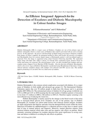Advanced Computing: An International Journal ( ACIJ ), Vol.3, No.5, September 2012
DOI : 10.5121/acij.2012.3509 83
An Efficient Integrated Approach for the
Detection of Exudates and Diabetic Maculopathy
in Colour fundus Images
B.Ramasubramanian1
and G.Mahendran2
1
Department of Electronics and Communication Engineering,
Syed Ammal Engineering College, Ramanathapuram, Tamil Nadu, India.
ramatech87@gmail.com
2
Department of Electronics and Communication Engineering,
Syed Ammal Engineering College, Ramanathapuram, Tamil Nadu, India.
ABSTRACT
Diabetic Retinopathy (DR) is a major cause of blindness. Exudates are one of the primary signs of
diabetic retinopathy which is a main cause of blindness that could be prevented with an early screening
process In this approach, the process and knowledge of digital image processing to diagnose exudates
from images of retina is applied. An automated method to detect and localize the presence of exudates
and Maculopathy from low-contrast digital images of Retinopathy patient’s with non-dilated pupils is
proposed. First, the image is segmented using colour K-means Clustering algorithm. The segmented
image along with Optic Disc (OD) is chosen. To Classify these segmented region, features based on
colour and texture are extracted. The selected feature vector are then classified into exudates and non-
exudates using a Support Vector Machine (SVM) Classifier. Also the detection of Diabetic Maculopathy,
which is the severe stage of Diabetic Retinopathy is performed using Morphological Operation. Using a
clinical reference standard, images with exudates were detected with 96% success rate. This method
appears promising as it can detect the very small areas of exudates.
Keywords
CIE Lab Colour Space, CLAHE, Diabetic Retinopathy (DR), Exudates, GLCM, K-Means Clustering,
SVM.
1. INTRODUCTION
Diabetic Retinopathy is the common retinal complication associated with diabetes. It is a major
cause of blindness in both middle and advanced age groups [1]. The International Diabetes
Federation reports that over 50 million people in India have this disease and it is growing
rapidly (IDF 2009a) [2]. The estimated prevalence of diabetes for all age groups worldwide was
2.8% in 2000 and 4.4% in 2030 meaning that the total number of diabetes patients is forecasted
to rise from 171 million in 2000 to 366 million in 2030 [3]. Therefore regular screening is the
most efficient way of reducing the vision loss.
Diabetic Retinopathy is mainly caused by the changes in the blood vessels of the retina
due to increased blood glucose level. Exudates are one of the primary sign of Diabetic
Retinopathy [5]. Exudates are yellow-white lesions with relatively distinct margins. Exudates
are lipids and proteins that deposits and leaks from the damaged blood vessels within the retina.
Detection of Exudates by ophthalmologists is a laborious process as they have to spend a great
deal of time in manual analysis and diagnosis. Moreover, manual detection requires using
chemical dilation material which takes time and has negative side effects on patients. Hence
automatic screening techniques for exudates detection have great significance in saving costs,
time and labour in addition to avoiding the side effects on patients.
 