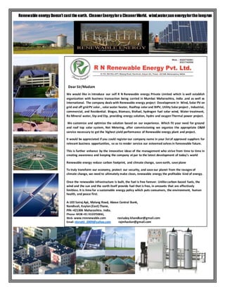 Renewable energy Doesn’t cost the earth. CleanerEnergyfora CleanerWorld. wind,water,sunenergyforthe longrun
Dear Sir/Madam
We would like in introduce our self R N Renewable energy Private Limited which is well establish
organization with business transaction being carried in Mumbai Maharashtra, India .and as well as
international. The company deals with Renewable energy project Development in Wind, Solar PV on
grid and off gridPV solar , solarwater heater, Rooftop solarand BIPV, Utility Solarproject , Industrial,
commercial, and Residential. Biogas, Biomass, Biofuel, hydrogen fuel solar wind, Water treatment,
Ro Mineral water, Stp and Etp, providing energy solution, hydro and oxygenThermal power project.
We customize and optimize the solution based on our experience. Which fit your need for ground
and roof top solar system, Net Metering, after commissioning we organize the appropriate O&M
service necessary to get the highest yield performance of Renewable energy plant and project.
It would be appreciated if you could registerour company name in your list of approved suppliers for
relevant business opportunities, so as to render service our esteemed selves in foreseeable future.
This is further enhance by the innovative ideas of the management who strive from time to time in
creating awareness and keeping the company at par to the latest development of today’s world
Renewable energy reduce carbon footprint, and climate change, save earth, save plane
To truly transform our economy, protect our security, and save our planet from the ravages of
climate change, we need to ultimately make clean, renewable energy the profitable kind of energy.
Once the renewable infrastructure is built, the fuel is free forever. Unlike carbon-based fuels, the
wind and the sun and the earth itself provide fuel that is free, in amounts that are effectively
limitless.It is time for a sustainable energy policy which puts consumers, the environment, human
health, and peace first.
A-103 Sairaj Apt, Malang Road, Above Central Bank,
Nandivali, Kaylan(East) Thane,
PIN:-421306 Maharashtra. India.
Phone-MOB +91 9320730061,
Web-www.rnrenewable.com raviuday.khandkar@gmail.com
Email-nivrutti_2009@yahoo.com rajmhasker@gmail.com
 