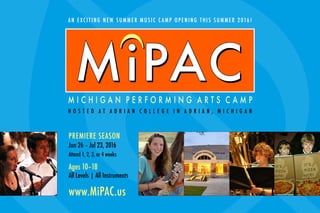 M I C H I G A N P E R F O R M I N G A R T S C A M P
PREMIERE SEASON
Jun 26 – Jul 23, 2016
Attend 1, 2, 3, or 4 weeks
Ages 10–18
All Levels | All Instruments
www.MiPAC.us
AN EXCITING NEW SUMMER MUSI C C AM P OPENING THI S SUMMER 2016!
H O S T E D A T A D R I A N C O L L E G E I N A D R I A N , M I C H I G A N
MiPAC
UU
MiPAC
 