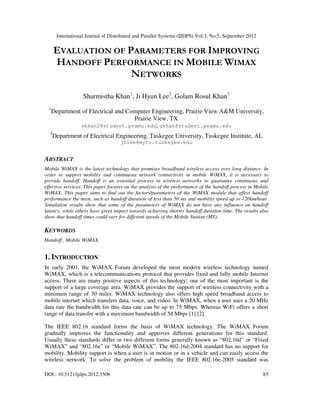 International Journal of Distributed and Parallel Systems (IJDPS) Vol.3, No.5, September 2012
DOI : 10.5121/ijdps.2012.3508 85
EVALUATION OF PARAMETERS FOR IMPROVING
HANDOFF PERFORMANCE IN MOBILE WIMAX
NETWORKS
Sharmistha Khan1
, Ji Hyun Lee2
, Golam Rosul Khan1
1
Department of Electrical and Computer Engineering, Prairie View A&M University,
Prairie View, TX
skhan2@student.pvamu.edu; gkhan@student.pvamu.edu
2
Department of Electrical Engineering, Tuskegee University, Tuskegee Institute, AL
jhlee@mytu.tuskegee.edu
ABSTRACT
Mobile WiMAX is the latest technology that promises broadband wireless access over long distance. In
order to support mobility and continuous network connectivity in mobile WiMAX, it is necessary to
provide handoff. Handoff is an essential process in wireless networks to guarantee continuous and
effective services. This paper focuses on the analysis of the performance of the handoff process in Mobile
WiMAX. This paper aims to find out the factors/parameters of the WiMAX module that affect handoff
performance the most, such as handoff duration of less than 50 ms and mobility speed up to 120km/hour.
Simulation results show that some of the parameters of WiMAX do not have any influence on handoff
latency, while others have great impact towards achieving shorter handoff duration time. The results also
show that handoff times could vary for different speeds of the Mobile Station (MS).
KEYWORDS
Handoff , Mobile WiMAX.
1. INTRODUCTION
In early 2001, the WiMAX Forum developed the most modern wireless technology named
WiMAX, which is a telecommunications protocol that provides fixed and fully mobile Internet
access. There are many positive aspects of this technology; one of the most important is the
support of a large coverage area. WiMAX provides the support of wireless connectivity with a
minimum range of 30 miles. WiMAX technology also offers high speed broadband access to
mobile internet which transfers data, voice, and video. In WiMAX, when a user uses a 20 MHz
data rate the bandwidth for this data rate can be up to 75 Mbps. Whereas WiFi offers a short
range of data transfer with a maximum bandwidth of 54 Mbps [1] [2].
The IEEE 802.16 standard forms the basis of WiMAX technology. The WiMAX Forum
gradually improves the functionality and approves different generations for this standard.
Usually these standards differ in two different forms generally known as “802.16d” or “Fixed
WiMAX” and “802.16e” or “Mobile WiMAX”. The 802.16d-2004 standard has no support for
mobility. Mobility support is when a user is in motion or in a vehicle and can easily access the
wireless network. To solve the problem of mobility the IEEE 802.16e-2005 standard was
 