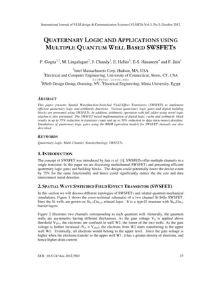 International Journal of VLSI design & Communication Systems (VLSICS) Vol.3, No.5, October 2012
DOI : 10.5121/vlsic.2012.3503 27
QUATERNARY LOGIC AND APPLICATIONS USING
MULTIPLE QUANTUM WELL BASED SWSFETS
P. Gogna1,2
, M. Lingalugari2
, J. Chandy2
, E. Heller3
, E-S. Hasaneen4
and F. Jain2
1
Intel Massachusetts Corp, Hudson, MA, USA
2
Electrical and Computer Engineering, University of Connecticut, Storrs, CT, USA
fcj@engr.uconn.edu
3
RSoft Design Group, Ossining, NY, 4
Electrical Engineering, Minia University, Egypt
ABSTRACT
This paper presents Spatial Wavefunction-Switched Field-Effect Transistors (SWSFET) to implement
efficient quaternary logic and arithmetic functions. Various quaternary logic gates and digital building
blocks are presented using SWSFETs. In addition, arithmetic operation with full adder using novel logic
algebra is also presented. The SWSFET based implementation of digital logic, cache and arithmetic block
results in up to 75% reduction in transistor count and up to 50% reduction in data interconnect densities.
Simulations of quaternary logic gates using the BSIM equivalent models for SWSFET channels are also
described.
KEYWORDS
Quaternary Logic, Multi-Channel, Nanotechnology, SWSFETs
1. INTRODUCTION
The concept of SWSFET was introduced by Jain et al. [1]. SWSFETs offer multiple channels in a
single transistor. In this paper we are discussing multichannel SWSFETs and presenting efficient
quaternary logic gates and building blocks. The designs could potentially lower the device count
by 75% for the same functionality and hence could significantly reduce the die size and data
interconnect metal densities.
2. SPATIAL WAVE SWITCHED FIELD EFFECT TRANSISTOR (SWSFET)
In this section we will discuss different topologies of SWSFETs and related quantum mechanical
simulations. Figure 1 shows the cross-sectional schematic of a two channel Si-SiGe SWSFET.
Here the Si wells are grown on Si0.75Ge0.25 relaxed layer. It is a type-II structure with Si0.5Ge0.5
barrier layers.
Figure 2 illustrates two channels corresponding to each quantum well. Generally, the quantum
wells are asymmetric having different thicknesses. As the gate voltage VG is applied above
threshold VTH1, the electrons are confined in well W2, the lower of the two wells. As the gate
voltage is further increased (VG > VTH2), the electrons from W2 starts transferring to the upper
well W1. Eventually, all electrons would belong to the upper level. Since the gate voltage is
higher when the electrons transfer to the upper well W1, it has a greater density of electrons, and
hence higher drain current.
 