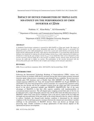 International Journal of VLSI design & Communication Systems (VLSICS) Vol.3, No.5, October 2012
DOI : 10.5121/vlsic.2012.3507 79
IMPACT OF DEVICE PARAMETERS OF TRIPLE GATE
SOI-FINFET ON THE PERFORMANCE OF CMOS
INVERTER AT 22NM
Prathima. A1
, Kiran Bailey 2
, K.S.Gurumurthy 3
1, 2
Department of Electronics and Communication Engineering, BMSCE, Bangalore
1
prathima.prathi@gmail.com
2
kiranbailey@gmail.com
3
Department of ECE, UVCE, Bangalore University, Bangalore
3
drksgurumurthy@gmail.com
ABSTRACT
A simulation based design evaluation is reported for SOI FinFETs at 22nm gate length. The impact of
device parameters on the static power dissipation and delay of a CMOS inverter is presented. Fin
dimensions such as Fin width and height are varied. For a given gate oxide thickness increasing the fin
height and fin width degrades the SCEs, while improves the performance. It was found that reducing the fin
thickness was beneficial in reducing the off state leakage current (IOFF), while reducing the fin height was
beneficial in reducing the gate leakage current (IGATE). It was found that Static power dissipation of the
inverter increases with fin height due to the increase in leakage current, whereas delay decreased with
increase fin width due to higher on current. The performance of the inverter decreased with the
downscaling of the gate oxide thickness due to higher gate leakage current and gate capacitance.
KEYWORDS
DIBL, Process and Device simulation, SCEs, SOI FinFETs, Sub threshold Slope, TCAD
1. INTRODUCTION
Following the International Technology Roadmap of Semiconductors (ITRS), various non-
classical silicon on insulator (SOI) device structures having thin silicon bodies promise increased
transistor speed, reduced power consumption and enhanced device scalability. Several innovative
multiple gates SOI structures such as Double Gate (DG) MOSFET [1], fully depleted lean
channel transistor (DELTA) [2] “Gate All Around”(GAA) MOSFET [3], Pi-gate MOSFET [4]
and FinFET [5-8], have been proposed by various researchers. It is expected that sustained scaling
during the next decade will see the complete evolution from the single gate (SG) conventional
device to the above mentioned multiple gate MOSFETs (MuGFETs)[9]. One of the main
advantages of MuGFETs is that they offer superior scalability with manufacturability of
conventional planar transistors. The self-aligned gates wrapping around both sides of the fin can
be fabricated with a single lithography and etch step. On the other hand, the fabrication process of
MuGFETs suffers from some process challenges such as the precise control of the fin width and
fin height and non-uniformity of the gate oxide on the etched sidewall of the fin, which is difficult
to achieve. Similarly, the channel–oxide interface condition is determined by the sidewall
roughness of the fin and large parasitic resistance between the channel and source/drain is another
challenge to the performance of MuGFET devices. Since real devices go through many
processing steps, reliable evaluation or design optimization of final devices depend on the
optimized unit process development.
 
