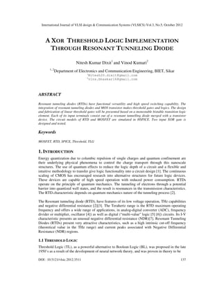 International Journal of VLSI design & Communication Systems (VLSICS) Vol.3, No.5, October 2012
DOI : 10.5121/vlsic.2012.3511 137
A XOR THRESHOLD LOGIC IMPLEMENTATION
THROUGH RESONANT TUNNELING DIODE
Nitesh Kumar Dixit1
and Vinod Kumari2
1, 2
Department of Electronics and Communication Engineering, BIET, Sikar
1
Nitesh20.dixit@gmail.com
2
vins.bhaskar16@gmail.com
ABSTRACT
Resonant tunneling diodes (RTDs) have functional versatility and high speed switching capability. The
integration of resonant tunneling diodes and MOS transistor makes threshold gates and logics. The design
and fabrication of linear threshold gates will be presented based on a monostable bistable transition logic
element. Each of its input terminals consist out of a resonant tunnelling diode merged with a transistor
device. The circuit models of RTD and MOSFET are simulated in HSPICE. Two input XOR gate is
designed and tested.
Keywords
MOSFET, RTD, SPICE, Threshold, TLG
1. INTRODUCTION
Energy quantization due to columbic repulsion of single charges and quantum confinement are
their underlying physical phenomena to control the charge transport through this nanoscale
structures. The use of quantum effects to reduce the logic depth of a circuit and a flexible and
intuitive methodology to transfer give logic functionality into a circuit design [1]. The continuous
scaling of CMOS has encouraged research into alternative structures for future logic devices.
These devices are capable of high speed operation with reduced power consumption. RTDs
operate on the principle of quantum mechanics. The tunneling of electrons through a potential
barrier into quantized well states, and the result is resonances in the transmission characteristics.
The RTD characteristic depends on quantum mechanics nature of the tunneling process [2].
The Resonant tunneling diode (RTD), have features of its low voltage operation, THz capabilities
and negative differential resistance [2][3]. The Terahertz range is the RTD maximum operating
frequency and offers a wide range of applications, in analog-digital converter (ADC), frequency
divider or multiplier, oscillator [4]) as well as digital (“multi-value” logic [5] [6]) circuits. Its I-V
characteristic presents an unusual negative differential resistance (NDR)[7]. Resonant Tunneling
Diodes (RTDs) present very attractive characteristics, such as a high intrinsic cut-off frequency
(theoretical value in the THz range) and current peaks associated with Negative Differential
Resistance (NDR) regions.
1.1 THRESHOLD LOGIC
Threshold Logic (TL), as a powerful alternative to Boolean Logic (BL), was proposed in the late
1950’s as a result of the development of neural network theory, and was proven in theory to be
 