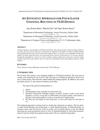 International Journal of VLSI design & Communication Systems (VLSICS) Vol.3, No.5, October 2012
DOI : 10.5121/vlsic.2012.3512 147
AN EFFICIENT APPROACH FOR FOUR-LAYER
CHANNEL ROUTING IN VLSI DESIGN
Ajoy Kumar Khan1
, Bhaskar Das2
and Tapas Kumar Bayen3
1
Department of Information Technology, Assam University, Silchar, India
ajoyiitg@gmail.com
2
Department of Information Technology, Assam University, Silchar, India
bhaskardas2006@gmail.com
3
Department of Computer Science and Engineering, N. I. S. T, Berhampur, India
tapas.bayen@gmail.com
ABSTRACT
Channel routing is a key problem in VLSI physical design. The main goal of the channel routing problem is
to reduce the area of an IC chip. If we concentrate on reducing track number in channel routing problem
then automatically the area of an IC chip will be reduced. Here, we propose a new algorithm to reduce the
number of tracks using four layers (two horizontal layers and two vertical layers). To be more specific,
through this algorithm we convert a two-layer channel routing problem into a four-layer channel routing
problem using VCG of the channel. Next, we show the experimental results and graphical structure of that
solution.
KEYWORDS
Track, Channel routing, Manhattan routing model, VCG & Merging.
1. INTRODUCTION
We all know that routing is very important problem in VLSI physical design. The main goal of
routing is the reduction of area of an IC chip. The process of finding the geometric layout of all
nets is called routing. Nets must be routed within the routing regions. In addition, nets must
not short-circuit, i.e. nets must not intersect each other.
The input of the general routing problem is:
1. Netlist.
2. Timing budget of nets, typically for critical nets only.
3. Placement information including location of blocks, location of pins on the block
boundary as well as on top due to ATM model (sea-of-pins model), and location of
I/O pins on the chip boundary as well as on top due to C4 solder bumps.
4. RC delay per unit length on each metal layer, as well as RC delay for each type of
via.
The traditional approach to routing, however, divides the routing into two phases. The first phase
is called Global Routing and second phase is called Detailed Routing. In Global Routing, we
generate a loose route for each net. In fact it assigns a list of routing regions to each net without
specifying the actual geometrical layout of wires. In Detailed Routing we find actual geometric
layout of each net within the assigned routing regions. We are in global routing phase.
 