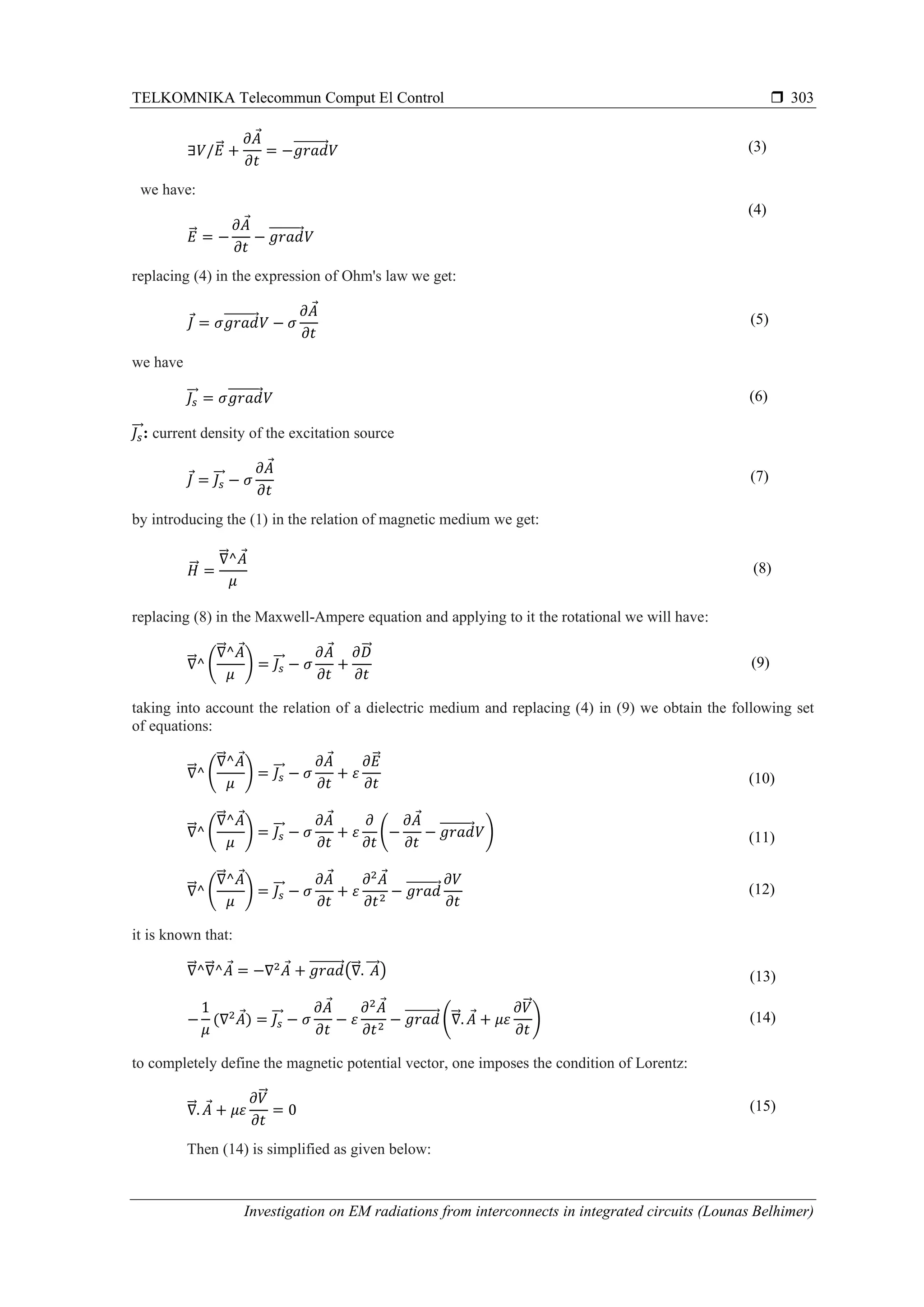 TELKOMNIKA Telecommun Comput El Control 
Investigation on EM radiations from interconnects in integrated circuits (Lounas Belhimer)
303
∃𝑉/𝐸⃗ +
∂𝐴
∂𝑡
= −𝑔𝑟𝑎𝑑⃗⃗⃗⃗⃗⃗⃗⃗⃗⃗ 𝑉 (3)
we have:
𝐸⃗ = −
∂𝐴
∂𝑡
− 𝑔𝑟𝑎𝑑⃗⃗⃗⃗⃗⃗⃗⃗⃗⃗ 𝑉
(4)
replacing (4) in the expression of Ohm's law we get:
𝐽 = 𝜎𝑔𝑟𝑎𝑑⃗⃗⃗⃗⃗⃗⃗⃗⃗⃗ 𝑉 − 𝜎
∂𝐴
∂𝑡
(5)
we have
𝐽𝑠
⃗⃗ = 𝜎𝑔𝑟𝑎𝑑⃗⃗⃗⃗⃗⃗⃗⃗⃗⃗ 𝑉 (6)
𝐽𝑠
⃗⃗ : current density of the excitation source
𝐽 = 𝐽𝑠
⃗⃗ − 𝜎
∂𝐴
∂𝑡
(7)
by introducing the (1) in the relation of magnetic medium we get:
𝐻⃗⃗ =
∇⃗⃗ ^𝐴
𝜇
(8)
replacing (8) in the Maxwell-Ampere equation and applying to it the rotational we will have:
∇⃗⃗ ^ (
∇⃗⃗ ^𝐴
𝜇
) = 𝐽𝑠
⃗⃗ − 𝜎
∂𝐴
∂𝑡
+
∂𝐷⃗⃗
∂𝑡
(9)
taking into account the relation of a dielectric medium and replacing (4) in (9) we obtain the following set
of equations:
∇⃗⃗ ^ (
∇⃗⃗ ^𝐴
𝜇
) = 𝐽𝑠
⃗⃗ − 𝜎
∂𝐴
∂𝑡
+ 𝜀
∂𝐸⃗
∂𝑡 (10)
∇⃗⃗ ^ (
∇⃗⃗ ^𝐴
𝜇
) = 𝐽𝑠
⃗⃗ − 𝜎
∂𝐴
∂𝑡
+ 𝜀
∂
∂𝑡
(−
∂𝐴
∂𝑡
− 𝑔𝑟𝑎𝑑⃗⃗⃗⃗⃗⃗⃗⃗⃗⃗ 𝑉) (11)
∇⃗⃗ ^ (
∇⃗⃗ ^𝐴
𝜇
) = 𝐽𝑠
⃗⃗ − 𝜎
∂𝐴
∂𝑡
+ 𝜀
∂2
𝐴
∂𝑡2
− 𝑔𝑟𝑎𝑑⃗⃗⃗⃗⃗⃗⃗⃗⃗⃗
∂𝑉
∂𝑡
(12)
it is known that:
∇⃗⃗ ^∇⃗⃗ ^𝐴 = −∇2
𝐴 + 𝑔𝑟𝑎𝑑⃗⃗⃗⃗⃗⃗⃗⃗⃗⃗ (∇⃗⃗ . 𝐴⃗⃗⃗ ) (13)
−
1
𝜇
(∇2
𝐴) = 𝐽𝑠
⃗⃗ − 𝜎
∂𝐴
∂𝑡
− 𝜀
∂2
𝐴
∂𝑡2
− 𝑔𝑟𝑎𝑑⃗⃗⃗⃗⃗⃗⃗⃗⃗⃗ (∇⃗⃗ . 𝐴 + 𝜇𝜀
∂𝑉⃗
∂𝑡
) (14)
to completely define the magnetic potential vector, one imposes the condition of Lorentz:
∇⃗⃗ . 𝐴 + 𝜇𝜀
∂𝑉⃗
∂𝑡
= 0 (15)
Then (14) is simplified as given below:
 