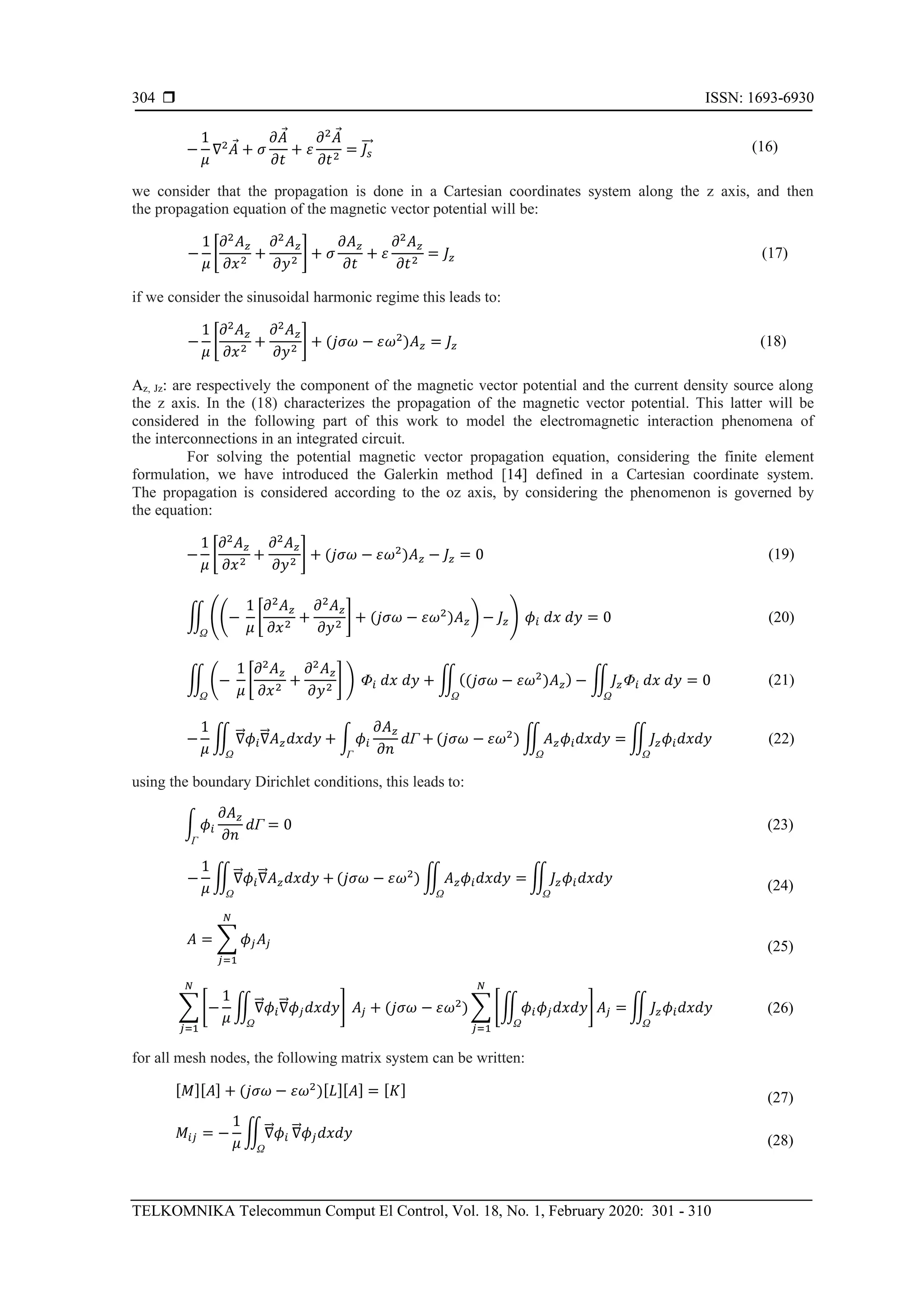  ISSN: 1693-6930
TELKOMNIKA Telecommun Comput El Control, Vol. 18, No. 1, February 2020: 301 - 310
304
−
1
𝜇
∇2
𝐴 + 𝜎
∂𝐴
∂𝑡
+ 𝜀
∂2
𝐴
∂𝑡2
= 𝐽𝑠
⃗⃗ (16)
we consider that the propagation is done in a Cartesian coordinates system along the z axis, and then
the propagation equation of the magnetic vector potential will be:
−
1
𝜇
[
∂2
𝐴 𝑧
∂𝑥2
+
∂2
𝐴 𝑧
∂𝑦2
] + 𝜎
∂𝐴 𝑧
∂𝑡
+ 𝜀
∂2
𝐴 𝑧
∂𝑡2
= 𝐽𝑧 (17)
if we consider the sinusoidal harmonic regime this leads to:
−
1
𝜇
[
∂2
𝐴 𝑧
∂𝑥2
+
∂2
𝐴 𝑧
∂𝑦2
] + (𝑗𝜎𝜔 − 𝜀𝜔2
)𝐴 𝑧 = 𝐽𝑧 (18)
Az, Jz: are respectively the component of the magnetic vector potential and the current density source along
the z axis. In the (18) characterizes the propagation of the magnetic vector potential. This latter will be
considered in the following part of this work to model the electromagnetic interaction phenomena of
the interconnections in an integrated circuit.
For solving the potential magnetic vector propagation equation, considering the finite element
formulation, we have introduced the Galerkin method [14] defined in a Cartesian coordinate system.
The propagation is considered according to the oz axis, by considering the phenomenon is governed by
the equation:
−
1
𝜇
[
∂2
𝐴 𝑧
∂𝑥2
+
∂2
𝐴 𝑧
∂𝑦2
] + (𝑗𝜎𝜔 − 𝜀𝜔2
)𝐴 𝑧 − 𝐽𝑧 = 0 (19)
∬ ((−
1
𝜇
[
∂2
𝐴 𝑧
∂𝑥2
+
∂2
𝐴 𝑧
∂𝑦2
] + (𝑗𝜎𝜔 − 𝜀𝜔2
)𝐴 𝑧) − 𝐽𝑧)
Ω
𝜙𝑖 𝑑𝑥 𝑑𝑦 = 0 (20)
∬ (−
1
𝜇
[
∂2
𝐴 𝑧
∂𝑥2
+
∂2
𝐴 𝑧
∂𝑦2
] )
Ω
Φ𝑖 𝑑𝑥 𝑑𝑦 + ∬((𝑗𝜎𝜔 − 𝜀𝜔2
)𝐴 𝑧)
Ω
− ∬ 𝐽𝑧Φ𝑖 𝑑𝑥 𝑑𝑦 = 0
Ω
(21)
−
1
𝜇
∬ ∇⃗⃗ 𝜙𝑖∇⃗⃗ 𝐴 𝑧 𝑑𝑥𝑑𝑦 + ∫ 𝜙𝑖
∂𝐴 𝑧
∂𝑛
𝑑Γ +
ΓΩ
(𝑗𝜎𝜔 − 𝜀𝜔2
) ∬ 𝐴 𝑧 𝜙𝑖 𝑑𝑥𝑑𝑦 =
Ω
∬ 𝐽𝑧 𝜙𝑖 𝑑𝑥𝑑𝑦
Ω
(22)
using the boundary Dirichlet conditions, this leads to:
−
1
𝜇
∬∇⃗⃗ 𝜙𝑖∇⃗⃗ 𝐴 𝑧 𝑑𝑥𝑑𝑦 +
Ω
(𝑗𝜎𝜔 − 𝜀𝜔2
) ∬ 𝐴 𝑧 𝜙𝑖 𝑑𝑥𝑑𝑦 =
Ω
∬ 𝐽𝑧 𝜙𝑖 𝑑𝑥𝑑𝑦
Ω
(24)
𝐴 = ∑ 𝜙𝑗 𝐴𝑗
𝑁
𝑗=1
(25)
∑ [−
1
𝜇
∬ ∇⃗⃗ 𝜙𝑖∇⃗⃗ 𝜙𝑗 𝑑𝑥𝑑𝑦
Ω
]
𝑁
𝑗=1
𝐴𝑗 + (𝑗𝜎𝜔 − 𝜀𝜔2
) ∑ [∬ 𝜙𝑖 𝜙𝑗 𝑑𝑥𝑑𝑦
Ω
] 𝐴𝑗 =
𝑁
𝑗=1
∬ 𝐽𝑧 𝜙𝑖 𝑑𝑥𝑑𝑦
Ω
(26)
for all mesh nodes, the following matrix system can be written:
[ 𝑀][ 𝐴] + (𝑗𝜎𝜔 − 𝜀𝜔2
)[ 𝐿][ 𝐴] = [ 𝐾]
(27)
𝑀𝑖𝑗 = −
1
𝜇
∬∇⃗⃗ 𝜙𝑖
Ω
∇⃗⃗ 𝜙𝑗 𝑑𝑥𝑑𝑦 (28)
∫ 𝜙𝑖
∂𝐴 𝑧
∂𝑛
𝑑Γ
Γ
= 0 (23)
 