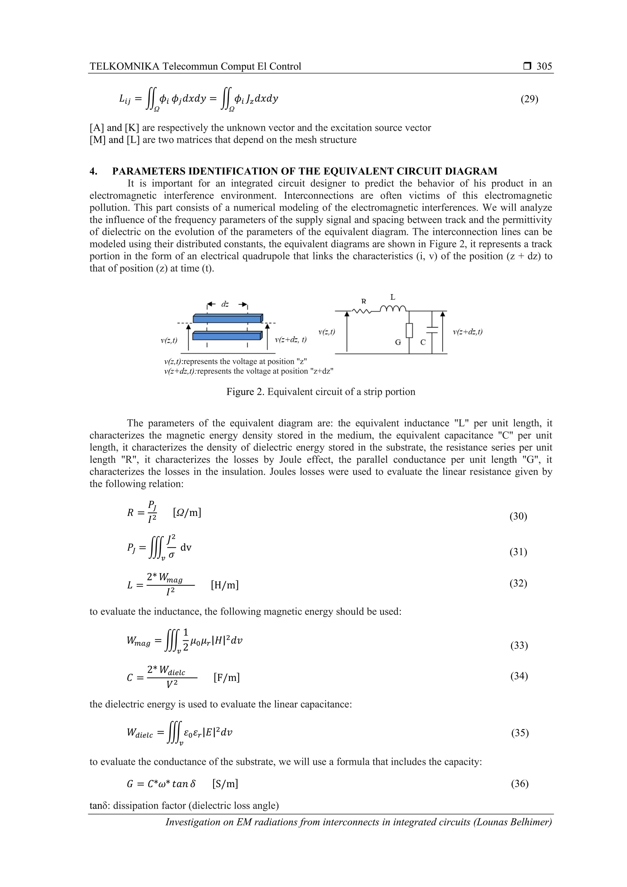 TELKOMNIKA Telecommun Comput El Control 
Investigation on EM radiations from interconnects in integrated circuits (Lounas Belhimer)
305
𝐿𝑖𝑗 = ∬ 𝜙𝑖
Ω
𝜙𝑗 𝑑𝑥𝑑𝑦 = ∬ 𝜙𝑖
Ω
𝐽𝑧 𝑑𝑥𝑑𝑦 (29)
[A] and [K] are respectively the unknown vector and the excitation source vector
[M] and [L] are two matrices that depend on the mesh structure
4. PARAMETERS IDENTIFICATION OF THE EQUIVALENT CIRCUIT DIAGRAM
It is important for an integrated circuit designer to predict the behavior of his product in an
electromagnetic interference environment. Interconnections are often victims of this electromagnetic
pollution. This part consists of a numerical modeling of the electromagnetic interferences. We will analyze
the influence of the frequency parameters of the supply signal and spacing between track and the permittivity
of dielectric on the evolution of the parameters of the equivalent diagram. The interconnection lines can be
modeled using their distributed constants, the equivalent diagrams are shown in Figure 2, it represents a track
portion in the form of an electrical quadrupole that links the characteristics (i, v) of the position (z + dz) to
that of position (z) at time (t).
v(z,t):represents the voltage at position "z"
v(z+dz,t):represents the voltage at position "z+dz"
Figure 2. Equivalent circuit of a strip portion
The parameters of the equivalent diagram are: the equivalent inductance "L" per unit length, it
characterizes the magnetic energy density stored in the medium, the equivalent capacitance "C" per unit
length, it characterizes the density of dielectric energy stored in the substrate, the resistance series per unit
length "R", it characterizes the losses by Joule effect, the parallel conductance per unit length "G", it
characterizes the losses in the insulation. Joules losses were used to evaluate the linear resistance given by
the following relation:
𝑅 =
𝑃𝐽
𝐼2
[Ω/m] (30)
𝑃𝐽 = ∭
𝐽2
𝜎𝑣
dv (31)
𝐿 =
2* 𝑊𝑚𝑎𝑔
𝐼2
[H/m] (32)
to evaluate the inductance, the following magnetic energy should be used:
𝑊𝑚𝑎𝑔 = ∭
1
2
𝜇0 𝜇 𝑟|𝐻|2
𝑑𝑣
𝑣
(33)
𝐶 =
2* 𝑊𝑑𝑖𝑒𝑙𝑐
𝑉2
[F/m] (34)
the dielectric energy is used to evaluate the linear capacitance:
𝑊𝑑𝑖𝑒𝑙𝑐 = ∭𝜀0 𝜀 𝑟|𝐸|2
𝑑𝑣
𝑣
(35)
to evaluate the conductance of the substrate, we will use a formula that includes the capacity:
𝐺 = 𝐶*𝜔* 𝑡𝑎𝑛 𝛿 [S/m] (36)
tanδ: dissipation factor (dielectric loss angle)
 
