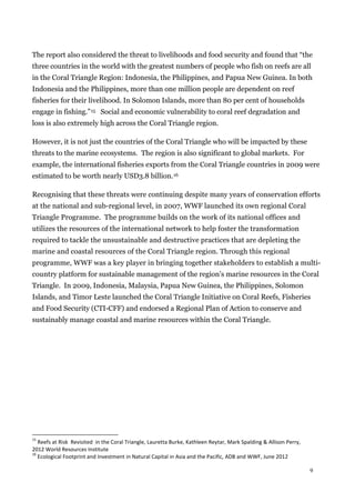 9
The report also considered the threat to livelihoods and food security and found that “the
three countries in the world with the greatest numbers of people who fish on reefs are all
in the Coral Triangle Region: Indonesia, the Philippines, and Papua New Guinea. In both
Indonesia and the Philippines, more than one million people are dependent on reef
fisheries for their livelihood. In Solomon Islands, more than 80 per cent of households
engage in fishing.”15 Social and economic vulnerability to coral reef degradation and
loss is also extremely high across the Coral Triangle region.
However, it is not just the countries of the Coral Triangle who will be impacted by these
threats to the marine ecosystems. The region is also significant to global markets. For
example, the international fisheries exports from the Coral Triangle countries in 2009 were
estimated to be worth nearly USD3.8 billion.16
Recognising that these threats were continuing despite many years of conservation efforts
at the national and sub-regional level, in 2007, WWF launched its own regional Coral
Triangle Programme. The programme builds on the work of its national offices and
utilizes the resources of the international network to help foster the transformation
required to tackle the unsustainable and destructive practices that are depleting the
marine and coastal resources of the Coral Triangle region. Through this regional
programme, WWF was a key player in bringing together stakeholders to establish a multi-
country platform for sustainable management of the region’s marine resources in the Coral
Triangle. In 2009, Indonesia, Malaysia, Papua New Guinea, the Philippines, Solomon
Islands, and Timor Leste launched the Coral Triangle Initiative on Coral Reefs, Fisheries
and Food Security (CTI-CFF) and endorsed a Regional Plan of Action to conserve and
sustainably manage coastal and marine resources within the Coral Triangle.
15
Reefs at Risk Revisited in the Coral Triangle, Lauretta Burke, Kathleen Reytar, Mark Spalding & Allison Perry,
2012 World Resources Institute
16
Ecological Footprint and Investment in Natural Capital in Asia and the Pacific, ADB and WWF, June 2012
 