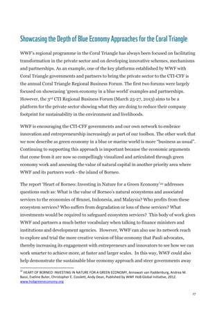 17
Showcasingthe DepthofBlue EconomyApproaches for theCoralTriangle
WWF’s regional programme in the Coral Triangle has always been focused on facilitating
transformation in the private sector and on developing innovative schemes, mechanisms
and partnerships. As an example, one of the key platforms established by WWF with
Coral Triangle governments and partners to bring the private sector to the CTI-CFF is
the annual Coral Triangle Regional Business Forum. The first two forums were largely
focused on showcasing ‘green economy in a blue world’ examples and partnerships.
However, the 3rd CTI Regional Business Forum (March 25-27, 2013) aims to be a
platform for the private sector showing what they are doing to reduce their company
footprint for sustainability in the environment and livelihoods.
WWF is encouraging the CTI-CFF governments and our own network to embrace
innovation and entrepreneurship increasingly as part of our toolbox. The other work that
we now describe as green economy in a blue or marine world is more “business as usual”.
Continuing to supporting this approach is important because the economic arguments
that come from it are now so compellingly visualized and articulated through green
economy work and assessing the value of natural capital in another priority area where
WWF and its partners work - the island of Borneo.
The report ‘Heart of Borneo: Investing in Nature for a Green Economy’22 addresses
questions such as: What is the value of Borneo’s natural ecosystems and associated
services to the economies of Brunei, Indonesia, and Malaysia? Who profits from these
ecosystem services? Who suffers from degradation or loss of these services? What
investments would be required to safeguard ecosystem services? This body of work gives
WWF and partners a much better vocabulary when talking to finance ministers and
institutions and development agencies. However, WWF can also use its network reach
to explore and trial the more creative version of blue economy that Pauli advocates,
thereby increasing its engagement with entrepreneurs and innovators to see how we can
work smarter to achieve more, at faster and larger scales. In this way, WWF could also
help demonstrate the sustainable blue economy approach and steer governments away
22
HEART OF BORNEO: INVESTING IN NATURE FOR A GREEN ECONOMY, Annawati van Paddenburg, Andrea M.
Bassi, Eveline Buter, Christopher E. Cosslett, Andy Dean, Published by WWF HoB Global Initiative, 2012.
www.hobgreeneconomy.org
 