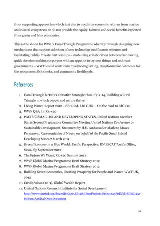 18
from supporting approaches which just aim to maximize economic returns from marine
and coastal ecosystems or do not provide the equity, fairness and social benefits expected
from green and blue economies.
This is the vision for WWF’s Coral Triangle Programme whereby through designing new
mechanisms that support adoption of new technology and finance schemes and
facilitating Public-Private Partnerships – mobilizing collaboration between fast moving,
quick decision-making corporates with an appetite to try new things and motivate
governments – WWF would contribute to achieving lasting, transformative outcomes for
the ecosystems, fish stocks, and community livelihoods.
References
1. Coral Triangle Network Initiative Strategic Plan, FY12-14, 'Building a Coral
Triangle in which people and nature thrive'
2. Living Planet Report 2012 – SPECIAL EDITION – On the road to RIO+20
3. WWF Q&A for Rio+20
4. PACIFIC SMALL ISLAND DEVELOPING STATES, United Nations Member
States Second Preparatory Committee Meeting United Nations Conference on
Sustainable Development, Statement by H.E. Ambassador Marlene Moses
Permanent Representative of Nauru on behalf of the Pacific Small Island
Developing States 7 March 2011
5. Green Economy in a Blue World: Pacific Perspective. UN ESCAP Pacific Office,
Suva, Fiji September 2012
6. The Future We Want, Rio+20 Summit 2012
7. WWF Global Marine Programme Draft Strategy 2012
8. WWF Global Marine Programme Draft Strategy 2012
9. Building Green Economies, Creating Prosperity for People and Planet, WWF UK,
2012
10. Credit Suisse (2011), Global Wealth Report
11. United Nations Research Institute for Social Development
http://www.unrisd.org/80256B3C005BB128/(httpProjects)/6901343F6EC7DEDEC1257
8C6004A56DA?OpenDocument
 