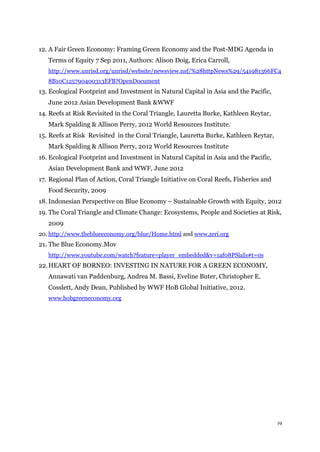 19
12. A Fair Green Economy: Framing Green Economy and the Post-MDG Agenda in
Terms of Equity 7 Sep 2011, Authors: Alison Doig, Erica Carroll,
http://www.unrisd.org/unrisd/website/newsview.nsf/%28httpNews%29/541981366FC4
8B10C125790400313EFB?OpenDocument
13. Ecological Footprint and Investment in Natural Capital in Asia and the Pacific,
June 2012 Asian Development Bank &WWF
14. Reefs at Risk Revisited in the Coral Triangle, Lauretta Burke, Kathleen Reytar,
Mark Spalding & Allison Perry, 2012 World Resources Institute.
15. Reefs at Risk Revisited in the Coral Triangle, Lauretta Burke, Kathleen Reytar,
Mark Spalding & Allison Perry, 2012 World Resources Institute
16. Ecological Footprint and Investment in Natural Capital in Asia and the Pacific,
Asian Development Bank and WWF, June 2012
17. Regional Plan of Action, Coral Triangle Initiative on Coral Reefs, Fisheries and
Food Security, 2009
18. Indonesian Perspective on Blue Economy – Sustainable Growth with Equity, 2012
19. The Coral Triangle and Climate Change: Ecosystems, People and Societies at Risk,
2009
20. http://www.theblueeconomy.org/blue/Home.html and www.zeri.org
21. The Blue Economy.Mov
http://www.youtube.com/watch?feature=player_embedded&v=1af08PSlaIs#t=0s
22.HEART OF BORNEO: INVESTING IN NATURE FOR A GREEN ECONOMY,
Annawati van Paddenburg, Andrea M. Bassi, Eveline Buter, Christopher E.
Cosslett, Andy Dean, Published by WWF HoB Global Initiative, 2012.
www.hobgreeneconomy.org
 