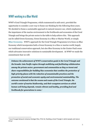3
WWFworkingina BlueWorld
WWF’s Coral Triangle Programme, which commenced in mid-2007, provided the
opportunity to consider a new way to frame our thinking for the following three years.
We decided to frame a sustainable approach to natural resource use, which emphasizes
the importance of the marine environment to the livelihoods and economies of the Coral
Triangle and brings the private sector to the table to help achieve this. This approach
can be called Green Economy, Green Economy in a Blue or Marine World, or simply
Blue Economy. WWF’s approach for the Coral Triangle Programme is to focus on Blue
Economy which incorporates both a Green Economy in a blue or marine world, largely
our traditional conservation approach, but also Blue Economy in the Gunter Pauli sense
which advocates innovative solutions to sustainable development. At WWF we made the
commitment that we will:
Enhance the achievement of WWF’s conservation goals in the Coral Triangle and
the broader Asia Pacific region through mobilizing and facilitating collaboration
among the private sector, government and communities as they co-invest and
share responsibilities for building blue economies that combine the protection of
high-priority places with the reduction of unsustainable practices and the
promotion of social and economic equity and environmental sustainability. The
outcome envisioned is that the oceans and coasts of the Coral Triangle, the
world’s center of marine biodiversity, and their ecosystem services on which
human well-being depends, remain vibrant and healthy, providing food and
livelihoods for generations to come.1
1
Coral Triangle Network Initiative Strategic Plan, FY12-14, 'Building a Coral Triangle in which people and nature
thrive'
 