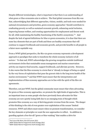 5
Despite different terminologies, what is important is that there is an understanding of
what green or blue economies aim to achieve. The final global consensus from Rio was
that, acknowledging that different approaches, visions, models, and tools were needed for
national circumstances and priorities, green economy approaches “should contribute to
eradicating poverty as well as sustained economic growth, enhancing social inclusion,
improving human welfare, and creating opportunities for employment and decent work
for all, while maintaining the healthy functioning of the Earth’s ecosystems.”6 And
despite the lack of agreed definitions for blue or green economies, it is clear that there are
some key elements that are part of both and these are healthy ecosystems that will
continue to support livelihoods and economic growth, and provide benefits to all people in
a fairer more equitable way.
From a WWF global perspective, the Rio+20 green economy represents a development
approach or paradigm that seeks to transform the whole economy inclusive of all
sectors.7 To that end, WWF acknowledges the growing recognition outside traditional
environment circles that sustainable ocean management and marine conservation
activity can improve food security, support livelihoods, and alleviate poverty. However,
it also warns that the blue economy is a term that is “already in danger of being co-opted
by the very forces of exploitation that pose the gravest risks to the long term health of the
marine environment,”8 and that WWF must ensure that the interpretation and
implementation of blue economy approaches are in line with the spirit of the Rio+20
agreements.
Therefore, not just WWF, but the global community must ensure that when advocating
for green or blue economy approaches, we promote the right kinds of approaches. This is
an important issue as some people who have previously been advocates for blue
economy are now quietly losing faith due to an emerging train of thought which
promotes blue economy as a way of deriving greater revenue from the ocean. The danger
of this thinking is the risk of even greater over-exploitation of the oceans’ limited
resources. WWF and others must ensure when we promote transformation, we consider
the key elements or principles we want the new approaches to reflect. In addition to
guarding against a free-for-all “green or blue washing” that enables a drive for
6
The Future We Want, Rio+20 Summit 2012
7
WWF Global Marine Programme Draft Strategy 2012
8
WWF Global Marine Programme Draft Strategy 2012
 
