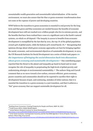 6
unsustainable wealth generation and unsustainable industrialisation of the marine
environment, we must also ensure that the blue or green economic transformation does
not come at the expense of poorer and developing countries.
WWF believes the transition to green economies is essential to end poverty for the long
term and that green and blue economies are needed because the benefits of economic
development have still not reached over a billion people who live in extreme poverty, and
the benefits that have been realised have come at a significant cost to the Earth’s natural
systems, on which we all depend.9 The inequity in access to benefits from economic
development is exemplified by the fact that by 2011, the top 1% of the global population
owned 44% of global assets, while the bottom 50% owned barely 1%.10 Recognising that
opinions diverge about which green economy approaches are best for bringing together
the social, economic, and environmental objectives of sustainable development, in 2012,
the UN Research Institute for Social Development ran a series of think tank papers on
the importance of bringing the social dimension back into discussions
about green economy and sustainable development.11 One contributing paper
reported that the threat to the planet and inequality go hand-in-hand and we must
recognise the role of inequality in perpetuating the high levels of global poverty and
undermining attempts at environmental sustainability.12 The authors Doig and Carroll
comment that as we move toward a low-carbon, resource-efficient, green economy,
poorer countries and communities should not be expected to sacrifice their right to
development because of past, and continuing, mistakes of richer nations; that it is
essential the transition to a green economy is a just transition, and that it achieves a
“fair” green economy that can support sustainable development for all.
9
Building Green Economies, Creating Prosperity for People and Planet, WWF UK, 2012
10
Credit Suisse (2011), Global Wealth Report
11
United Nations Research Institute for Social Development
http://www.unrisd.org/80256B3C005BB128/(httpProjects)/6901343F6EC7DEDEC12578C6004A56DA?OpenDocument
12
A Fair Green Economy: Framing Green Economy and the Post-MDG Agenda in Terms of Equity 7 Sep 2011,
Authors: Alison Doig, Erica Carroll,
http://www.unrisd.org/unrisd/website/newsview.nsf/%28httpNews%29/541981366FC48B10C125790400313EFB?OpenDocument
 