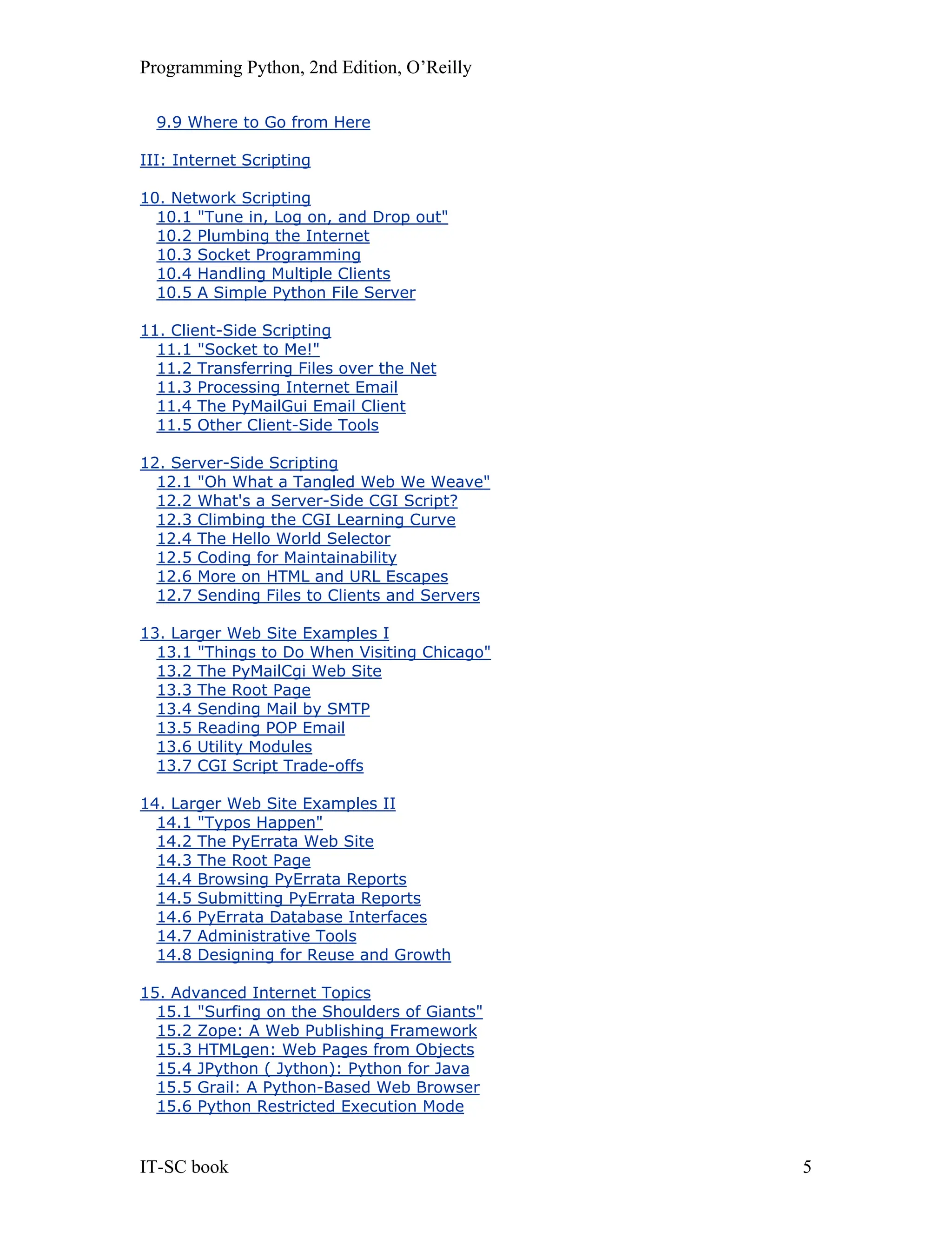 Programming Python, 2nd Edition, O’Reilly IT-SC book 5 9.9 Where to Go from Here III: Internet Scripting 10. Network Scripting 10.1 "Tune in, Log on, and Drop out" 10.2 Plumbing the Internet 10.3 Socket Programming 10.4 Handling Multiple Clients 10.5 A Simple Python File Server 11. Client-Side Scripting 11.1 "Socket to Me!" 11.2 Transferring Files over the Net 11.3 Processing Internet Email 11.4 The PyMailGui Email Client 11.5 Other Client-Side Tools 12. Server-Side Scripting 12.1 "Oh What a Tangled Web We Weave" 12.2 What's a Server-Side CGI Script? 12.3 Climbing the CGI Learning Curve 12.4 The Hello World Selector 12.5 Coding for Maintainability 12.6 More on HTML and URL Escapes 12.7 Sending Files to Clients and Servers 13. Larger Web Site Examples I 13.1 "Things to Do When Visiting Chicago" 13.2 The PyMailCgi Web Site 13.3 The Root Page 13.4 Sending Mail by SMTP 13.5 Reading POP Email 13.6 Utility Modules 13.7 CGI Script Trade-offs 14. Larger Web Site Examples II 14.1 "Typos Happen" 14.2 The PyErrata Web Site 14.3 The Root Page 14.4 Browsing PyErrata Reports 14.5 Submitting PyErrata Reports 14.6 PyErrata Database Interfaces 14.7 Administrative Tools 14.8 Designing for Reuse and Growth 15. Advanced Internet Topics 15.1 "Surfing on the Shoulders of Giants" 15.2 Zope: A Web Publishing Framework 15.3 HTMLgen: Web Pages from Objects 15.4 JPython ( Jython): Python for Java 15.5 Grail: A Python-Based Web Browser 15.6 Python Restricted Execution Mode 