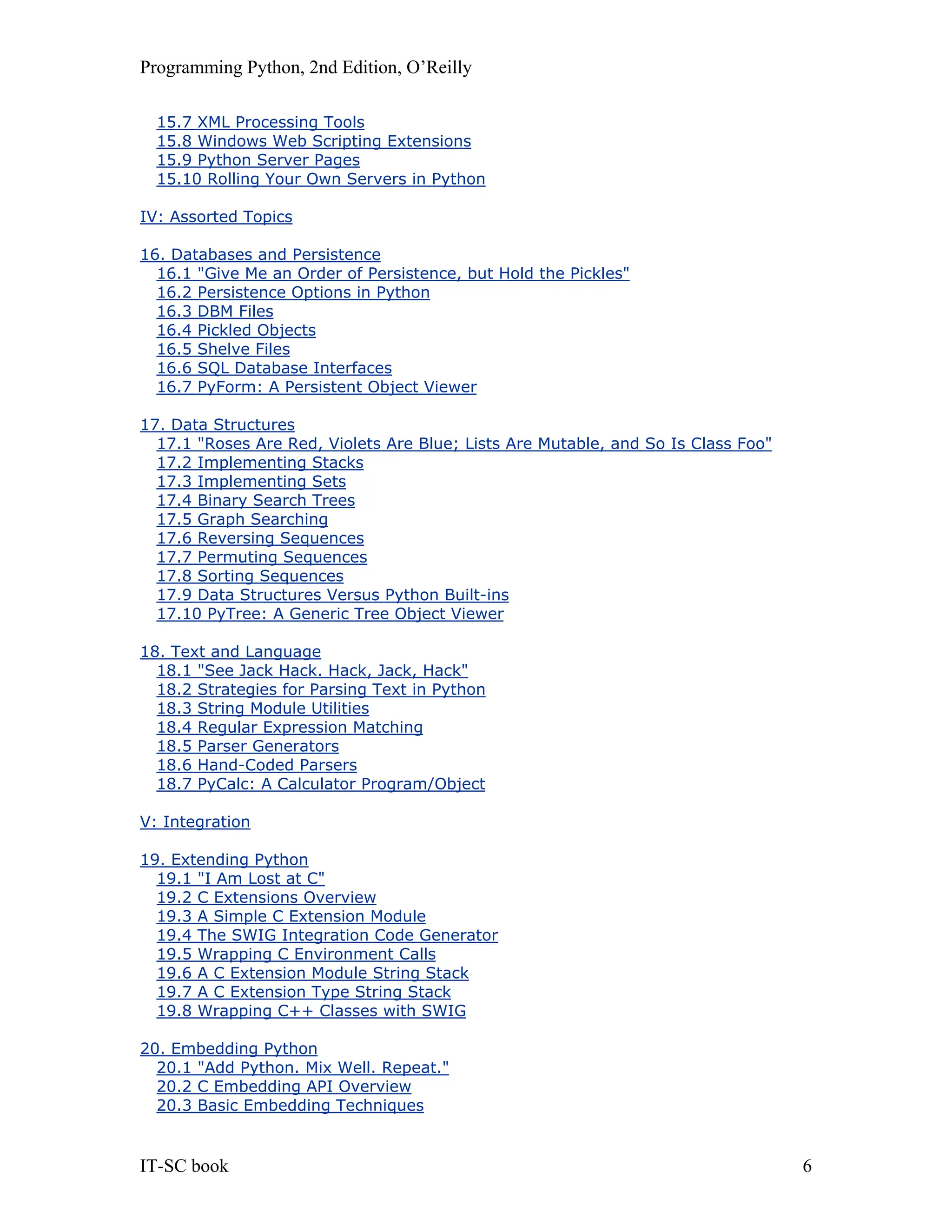 Programming Python, 2nd Edition, O’Reilly IT-SC book 6 15.7 XML Processing Tools 15.8 Windows Web Scripting Extensions 15.9 Python Server Pages 15.10 Rolling Your Own Servers in Python IV: Assorted Topics 16. Databases and Persistence 16.1 "Give Me an Order of Persistence, but Hold the Pickles" 16.2 Persistence Options in Python 16.3 DBM Files 16.4 Pickled Objects 16.5 Shelve Files 16.6 SQL Database Interfaces 16.7 PyForm: A Persistent Object Viewer 17. Data Structures 17.1 "Roses Are Red, Violets Are Blue; Lists Are Mutable, and So Is Class Foo" 17.2 Implementing Stacks 17.3 Implementing Sets 17.4 Binary Search Trees 17.5 Graph Searching 17.6 Reversing Sequences 17.7 Permuting Sequences 17.8 Sorting Sequences 17.9 Data Structures Versus Python Built-ins 17.10 PyTree: A Generic Tree Object Viewer 18. Text and Language 18.1 "See Jack Hack. Hack, Jack, Hack" 18.2 Strategies for Parsing Text in Python 18.3 String Module Utilities 18.4 Regular Expression Matching 18.5 Parser Generators 18.6 Hand-Coded Parsers 18.7 PyCalc: A Calculator Program/Object V: Integration 19. Extending Python 19.1 "I Am Lost at C" 19.2 C Extensions Overview 19.3 A Simple C Extension Module 19.4 The SWIG Integration Code Generator 19.5 Wrapping C Environment Calls 19.6 A C Extension Module String Stack 19.7 A C Extension Type String Stack 19.8 Wrapping C++ Classes with SWIG 20. Embedding Python 20.1 "Add Python. Mix Well. Repeat." 20.2 C Embedding API Overview 20.3 Basic Embedding Techniques 