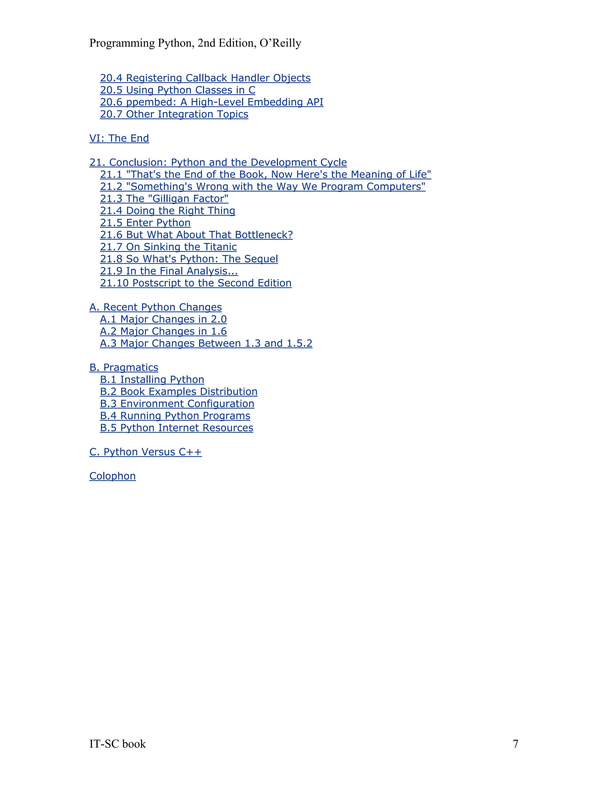 Programming Python, 2nd Edition, O’Reilly IT-SC book 7 20.4 Registering Callback Handler Objects 20.5 Using Python Classes in C 20.6 ppembed: A High-Level Embedding API 20.7 Other Integration Topics VI: The End 21. Conclusion: Python and the Development Cycle 21.1 "That's the End of the Book, Now Here's the Meaning of Life" 21.2 "Something's Wrong with the Way We Program Computers" 21.3 The "Gilligan Factor" 21.4 Doing the Right Thing 21.5 Enter Python 21.6 But What About That Bottleneck? 21.7 On Sinking the Titanic 21.8 So What's Python: The Sequel 21.9 In the Final Analysis... 21.10 Postscript to the Second Edition A. Recent Python Changes A.1 Major Changes in 2.0 A.2 Major Changes in 1.6 A.3 Major Changes Between 1.3 and 1.5.2 B. Pragmatics B.1 Installing Python B.2 Book Examples Distribution B.3 Environment Configuration B.4 Running Python Programs B.5 Python Internet Resources C. Python Versus C++ Colophon 