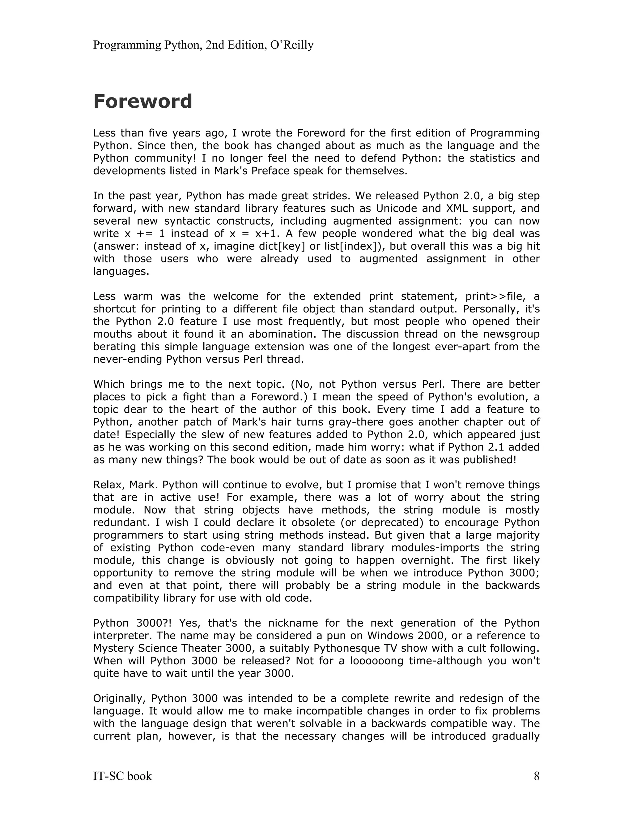 Programming Python, 2nd Edition, O’Reilly IT-SC book 8 Foreword Less than five years ago, I wrote the Foreword for the first edition of Programming Python. Since then, the book has changed about as much as the language and the Python community! I no longer feel the need to defend Python: the statistics and developments listed in Mark's Preface speak for themselves. In the past year, Python has made great strides. We released Python 2.0, a big step forward, with new standard library features such as Unicode and XML support, and several new syntactic constructs, including augmented assignment: you can now write x += 1 instead of x = x+1. A few people wondered what the big deal was (answer: instead of x, imagine dict[key] or list[index]), but overall this was a big hit with those users who were already used to augmented assignment in other languages. Less warm was the welcome for the extended print statement, print>>file, a shortcut for printing to a different file object than standard output. Personally, it's the Python 2.0 feature I use most frequently, but most people who opened their mouths about it found it an abomination. The discussion thread on the newsgroup berating this simple language extension was one of the longest ever-apart from the never-ending Python versus Perl thread. Which brings me to the next topic. (No, not Python versus Perl. There are better places to pick a fight than a Foreword.) I mean the speed of Python's evolution, a topic dear to the heart of the author of this book. Every time I add a feature to Python, another patch of Mark's hair turns gray-there goes another chapter out of date! Especially the slew of new features added to Python 2.0, which appeared just as he was working on this second edition, made him worry: what if Python 2.1 added as many new things? The book would be out of date as soon as it was published! Relax, Mark. Python will continue to evolve, but I promise that I won't remove things that are in active use! For example, there was a lot of worry about the string module. Now that string objects have methods, the string module is mostly redundant. I wish I could declare it obsolete (or deprecated) to encourage Python programmers to start using string methods instead. But given that a large majority of existing Python code-even many standard library modules-imports the string module, this change is obviously not going to happen overnight. The first likely opportunity to remove the string module will be when we introduce Python 3000; and even at that point, there will probably be a string module in the backwards compatibility library for use with old code. Python 3000?! Yes, that's the nickname for the next generation of the Python interpreter. The name may be considered a pun on Windows 2000, or a reference to Mystery Science Theater 3000, a suitably Pythonesque TV show with a cult following. When will Python 3000 be released? Not for a loooooong time-although you won't quite have to wait until the year 3000. Originally, Python 3000 was intended to be a complete rewrite and redesign of the language. It would allow me to make incompatible changes in order to fix problems with the language design that weren't solvable in a backwards compatible way. The current plan, however, is that the necessary changes will be introduced gradually 