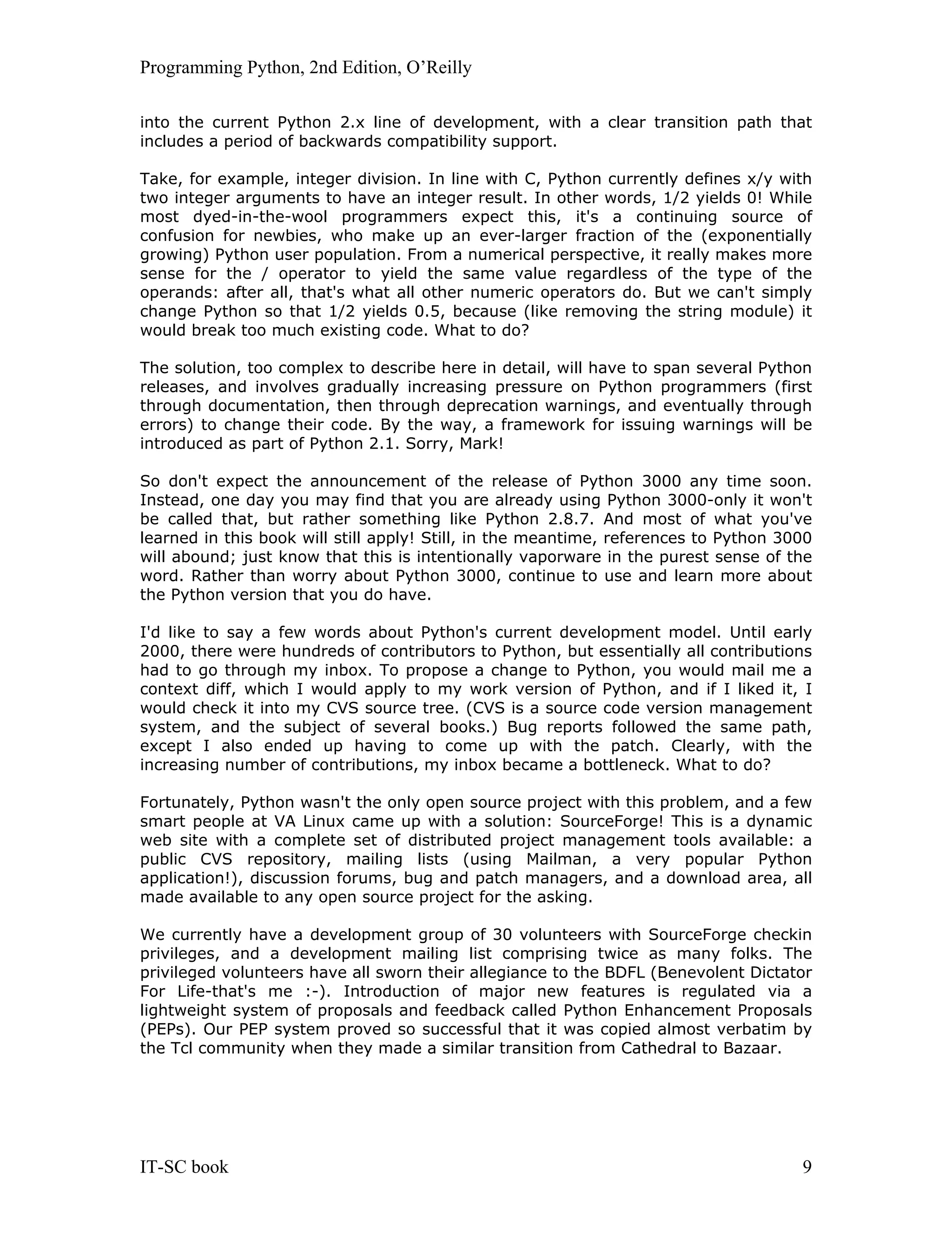 Programming Python, 2nd Edition, O’Reilly IT-SC book 9 into the current Python 2.x line of development, with a clear transition path that includes a period of backwards compatibility support. Take, for example, integer division. In line with C, Python currently defines x/y with two integer arguments to have an integer result. In other words, 1/2 yields 0! While most dyed-in-the-wool programmers expect this, it's a continuing source of confusion for newbies, who make up an ever-larger fraction of the (exponentially growing) Python user population. From a numerical perspective, it really makes more sense for the / operator to yield the same value regardless of the type of the operands: after all, that's what all other numeric operators do. But we can't simply change Python so that 1/2 yields 0.5, because (like removing the string module) it would break too much existing code. What to do? The solution, too complex to describe here in detail, will have to span several Python releases, and involves gradually increasing pressure on Python programmers (first through documentation, then through deprecation warnings, and eventually through errors) to change their code. By the way, a framework for issuing warnings will be introduced as part of Python 2.1. Sorry, Mark! So don't expect the announcement of the release of Python 3000 any time soon. Instead, one day you may find that you are already using Python 3000-only it won't be called that, but rather something like Python 2.8.7. And most of what you've learned in this book will still apply! Still, in the meantime, references to Python 3000 will abound; just know that this is intentionally vaporware in the purest sense of the word. Rather than worry about Python 3000, continue to use and learn more about the Python version that you do have. I'd like to say a few words about Python's current development model. Until early 2000, there were hundreds of contributors to Python, but essentially all contributions had to go through my inbox. To propose a change to Python, you would mail me a context diff, which I would apply to my work version of Python, and if I liked it, I would check it into my CVS source tree. (CVS is a source code version management system, and the subject of several books.) Bug reports followed the same path, except I also ended up having to come up with the patch. Clearly, with the increasing number of contributions, my inbox became a bottleneck. What to do? Fortunately, Python wasn't the only open source project with this problem, and a few smart people at VA Linux came up with a solution: SourceForge! This is a dynamic web site with a complete set of distributed project management tools available: a public CVS repository, mailing lists (using Mailman, a very popular Python application!), discussion forums, bug and patch managers, and a download area, all made available to any open source project for the asking. We currently have a development group of 30 volunteers with SourceForge checkin privileges, and a development mailing list comprising twice as many folks. The privileged volunteers have all sworn their allegiance to the BDFL (Benevolent Dictator For Life-that's me :-). Introduction of major new features is regulated via a lightweight system of proposals and feedback called Python Enhancement Proposals (PEPs). Our PEP system proved so successful that it was copied almost verbatim by the Tcl community when they made a similar transition from Cathedral to Bazaar. 
