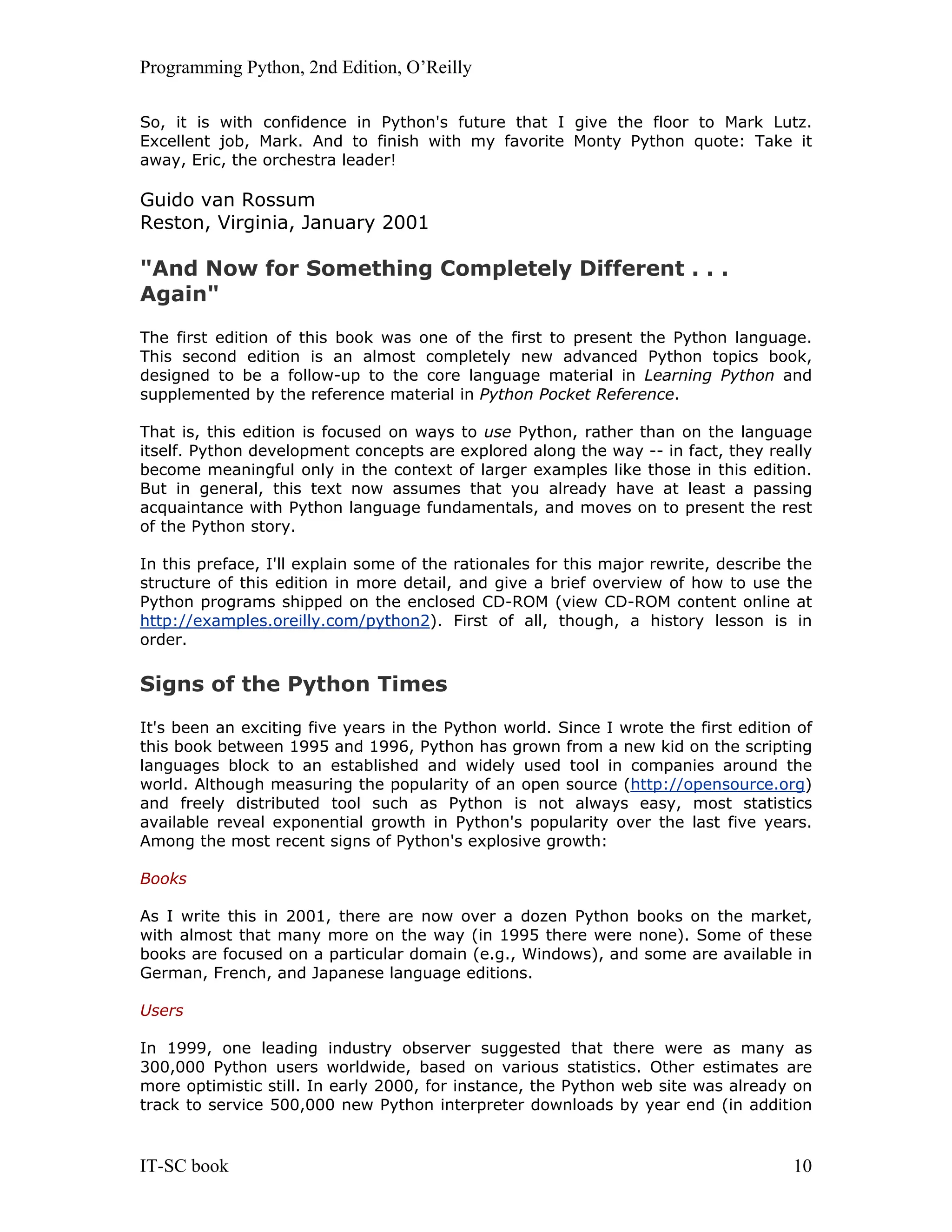 Programming Python, 2nd Edition, O’Reilly IT-SC book 10 So, it is with confidence in Python's future that I give the floor to Mark Lutz. Excellent job, Mark. And to finish with my favorite Monty Python quote: Take it away, Eric, the orchestra leader! Guido van Rossum Reston, Virginia, January 2001 "And Now for Something Completely Different . . . Again" The first edition of this book was one of the first to present the Python language. This second edition is an almost completely new advanced Python topics book, designed to be a follow-up to the core language material in Learning Python and supplemented by the reference material in Python Pocket Reference. That is, this edition is focused on ways to use Python, rather than on the language itself. Python development concepts are explored along the way -- in fact, they really become meaningful only in the context of larger examples like those in this edition. But in general, this text now assumes that you already have at least a passing acquaintance with Python language fundamentals, and moves on to present the rest of the Python story. In this preface, I'll explain some of the rationales for this major rewrite, describe the structure of this edition in more detail, and give a brief overview of how to use the Python programs shipped on the enclosed CD-ROM (view CD-ROM content online at http://examples.oreilly.com/python2). First of all, though, a history lesson is in order. Signs of the Python Times It's been an exciting five years in the Python world. Since I wrote the first edition of this book between 1995 and 1996, Python has grown from a new kid on the scripting languages block to an established and widely used tool in companies around the world. Although measuring the popularity of an open source (http://opensource.org) and freely distributed tool such as Python is not always easy, most statistics available reveal exponential growth in Python's popularity over the last five years. Among the most recent signs of Python's explosive growth: Books As I write this in 2001, there are now over a dozen Python books on the market, with almost that many more on the way (in 1995 there were none). Some of these books are focused on a particular domain (e.g., Windows), and some are available in German, French, and Japanese language editions. Users In 1999, one leading industry observer suggested that there were as many as 300,000 Python users worldwide, based on various statistics. Other estimates are more optimistic still. In early 2000, for instance, the Python web site was already on track to service 500,000 new Python interpreter downloads by year end (in addition 