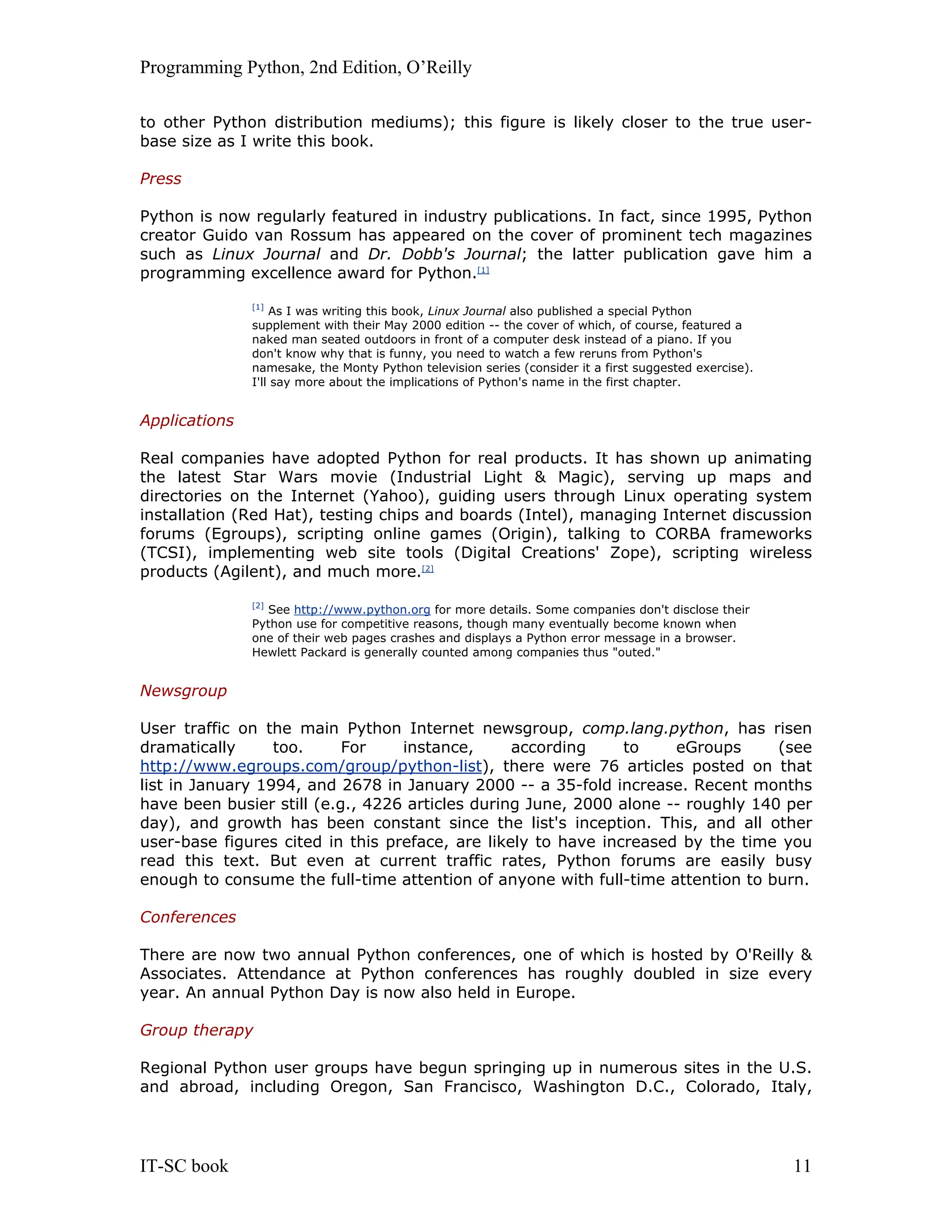 Programming Python, 2nd Edition, O’Reilly IT-SC book 11 to other Python distribution mediums); this figure is likely closer to the true user- base size as I write this book. Press Python is now regularly featured in industry publications. In fact, since 1995, Python creator Guido van Rossum has appeared on the cover of prominent tech magazines such as Linux Journal and Dr. Dobb's Journal; the latter publication gave him a programming excellence award for Python.[1] [1] As I was writing this book, Linux Journal also published a special Python supplement with their May 2000 edition -- the cover of which, of course, featured a naked man seated outdoors in front of a computer desk instead of a piano. If you don't know why that is funny, you need to watch a few reruns from Python's namesake, the Monty Python television series (consider it a first suggested exercise). I'll say more about the implications of Python's name in the first chapter. Applications Real companies have adopted Python for real products. It has shown up animating the latest Star Wars movie (Industrial Light & Magic), serving up maps and directories on the Internet (Yahoo), guiding users through Linux operating system installation (Red Hat), testing chips and boards (Intel), managing Internet discussion forums (Egroups), scripting online games (Origin), talking to CORBA frameworks (TCSI), implementing web site tools (Digital Creations' Zope), scripting wireless products (Agilent), and much more.[2] [2] See http://www.python.org for more details. Some companies don't disclose their Python use for competitive reasons, though many eventually become known when one of their web pages crashes and displays a Python error message in a browser. Hewlett Packard is generally counted among companies thus "outed." Newsgroup User traffic on the main Python Internet newsgroup, comp.lang.python, has risen dramatically too. For instance, according to eGroups (see http://www.egroups.com/group/python-list), there were 76 articles posted on that list in January 1994, and 2678 in January 2000 -- a 35-fold increase. Recent months have been busier still (e.g., 4226 articles during June, 2000 alone -- roughly 140 per day), and growth has been constant since the list's inception. This, and all other user-base figures cited in this preface, are likely to have increased by the time you read this text. But even at current traffic rates, Python forums are easily busy enough to consume the full-time attention of anyone with full-time attention to burn. Conferences There are now two annual Python conferences, one of which is hosted by O'Reilly & Associates. Attendance at Python conferences has roughly doubled in size every year. An annual Python Day is now also held in Europe. Group therapy Regional Python user groups have begun springing up in numerous sites in the U.S. and abroad, including Oregon, San Francisco, Washington D.C., Colorado, Italy, 