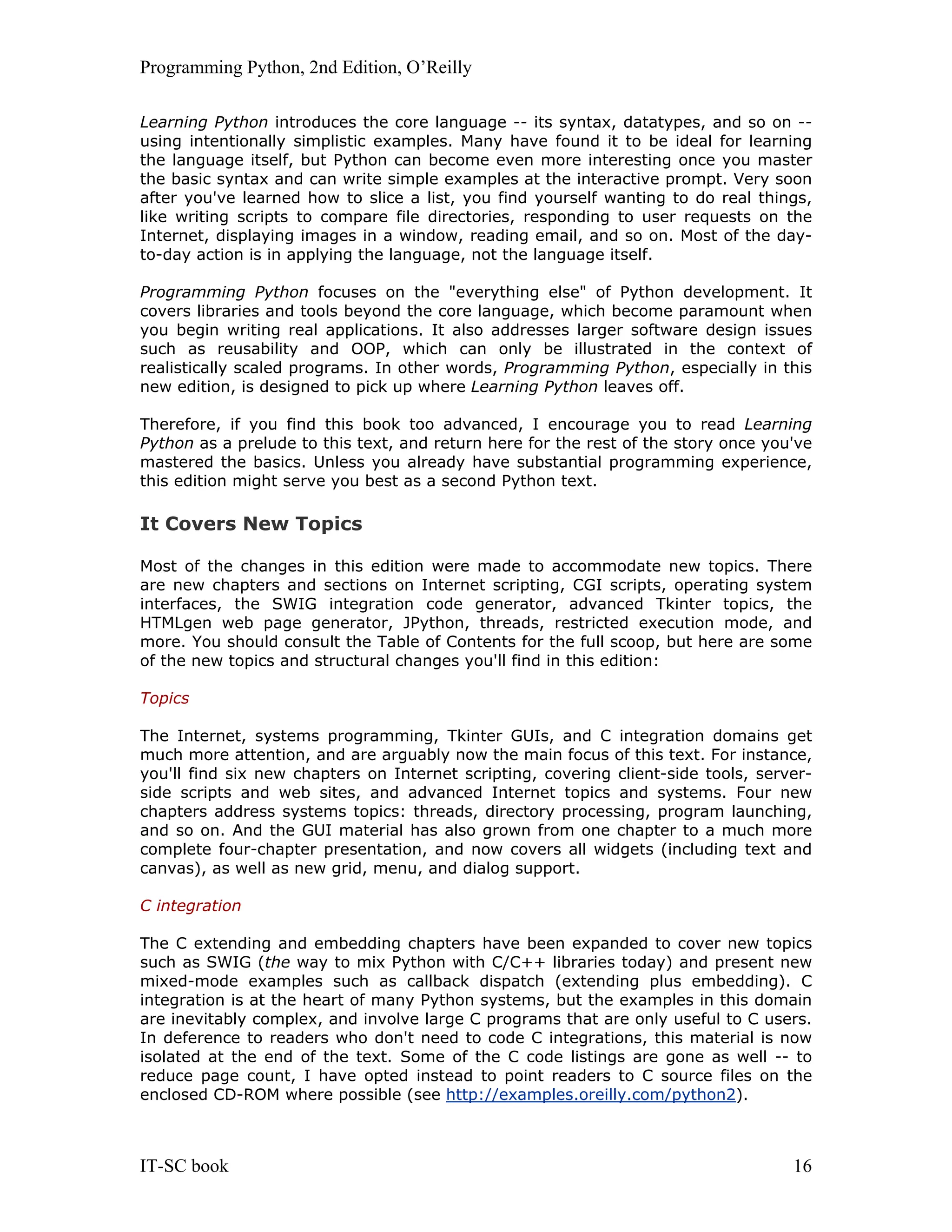 Programming Python, 2nd Edition, O’Reilly IT-SC book 16 Learning Python introduces the core language -- its syntax, datatypes, and so on -- using intentionally simplistic examples. Many have found it to be ideal for learning the language itself, but Python can become even more interesting once you master the basic syntax and can write simple examples at the interactive prompt. Very soon after you've learned how to slice a list, you find yourself wanting to do real things, like writing scripts to compare file directories, responding to user requests on the Internet, displaying images in a window, reading email, and so on. Most of the day- to-day action is in applying the language, not the language itself. Programming Python focuses on the "everything else" of Python development. It covers libraries and tools beyond the core language, which become paramount when you begin writing real applications. It also addresses larger software design issues such as reusability and OOP, which can only be illustrated in the context of realistically scaled programs. In other words, Programming Python, especially in this new edition, is designed to pick up where Learning Python leaves off. Therefore, if you find this book too advanced, I encourage you to read Learning Python as a prelude to this text, and return here for the rest of the story once you've mastered the basics. Unless you already have substantial programming experience, this edition might serve you best as a second Python text. It Covers New Topics Most of the changes in this edition were made to accommodate new topics. There are new chapters and sections on Internet scripting, CGI scripts, operating system interfaces, the SWIG integration code generator, advanced Tkinter topics, the HTMLgen web page generator, JPython, threads, restricted execution mode, and more. You should consult the Table of Contents for the full scoop, but here are some of the new topics and structural changes you'll find in this edition: Topics The Internet, systems programming, Tkinter GUIs, and C integration domains get much more attention, and are arguably now the main focus of this text. For instance, you'll find six new chapters on Internet scripting, covering client-side tools, server- side scripts and web sites, and advanced Internet topics and systems. Four new chapters address systems topics: threads, directory processing, program launching, and so on. And the GUI material has also grown from one chapter to a much more complete four-chapter presentation, and now covers all widgets (including text and canvas), as well as new grid, menu, and dialog support. C integration The C extending and embedding chapters have been expanded to cover new topics such as SWIG (the way to mix Python with C/C++ libraries today) and present new mixed-mode examples such as callback dispatch (extending plus embedding). C integration is at the heart of many Python systems, but the examples in this domain are inevitably complex, and involve large C programs that are only useful to C users. In deference to readers who don't need to code C integrations, this material is now isolated at the end of the text. Some of the C code listings are gone as well -- to reduce page count, I have opted instead to point readers to C source files on the enclosed CD-ROM where possible (see http://examples.oreilly.com/python2). 