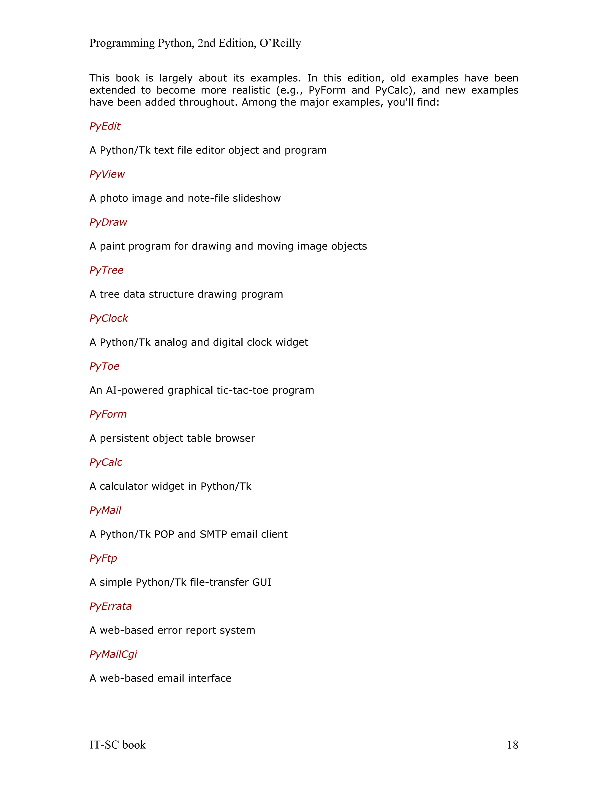 Programming Python, 2nd Edition, O’Reilly IT-SC book 18 This book is largely about its examples. In this edition, old examples have been extended to become more realistic (e.g., PyForm and PyCalc), and new examples have been added throughout. Among the major examples, you'll find: PyEdit A Python/Tk text file editor object and program PyView A photo image and note-file slideshow PyDraw A paint program for drawing and moving image objects PyTree A tree data structure drawing program PyClock A Python/Tk analog and digital clock widget PyToe An AI-powered graphical tic-tac-toe program PyForm A persistent object table browser PyCalc A calculator widget in Python/Tk PyMail A Python/Tk POP and SMTP email client PyFtp A simple Python/Tk file-transfer GUI PyErrata A web-based error report system PyMailCgi A web-based email interface 