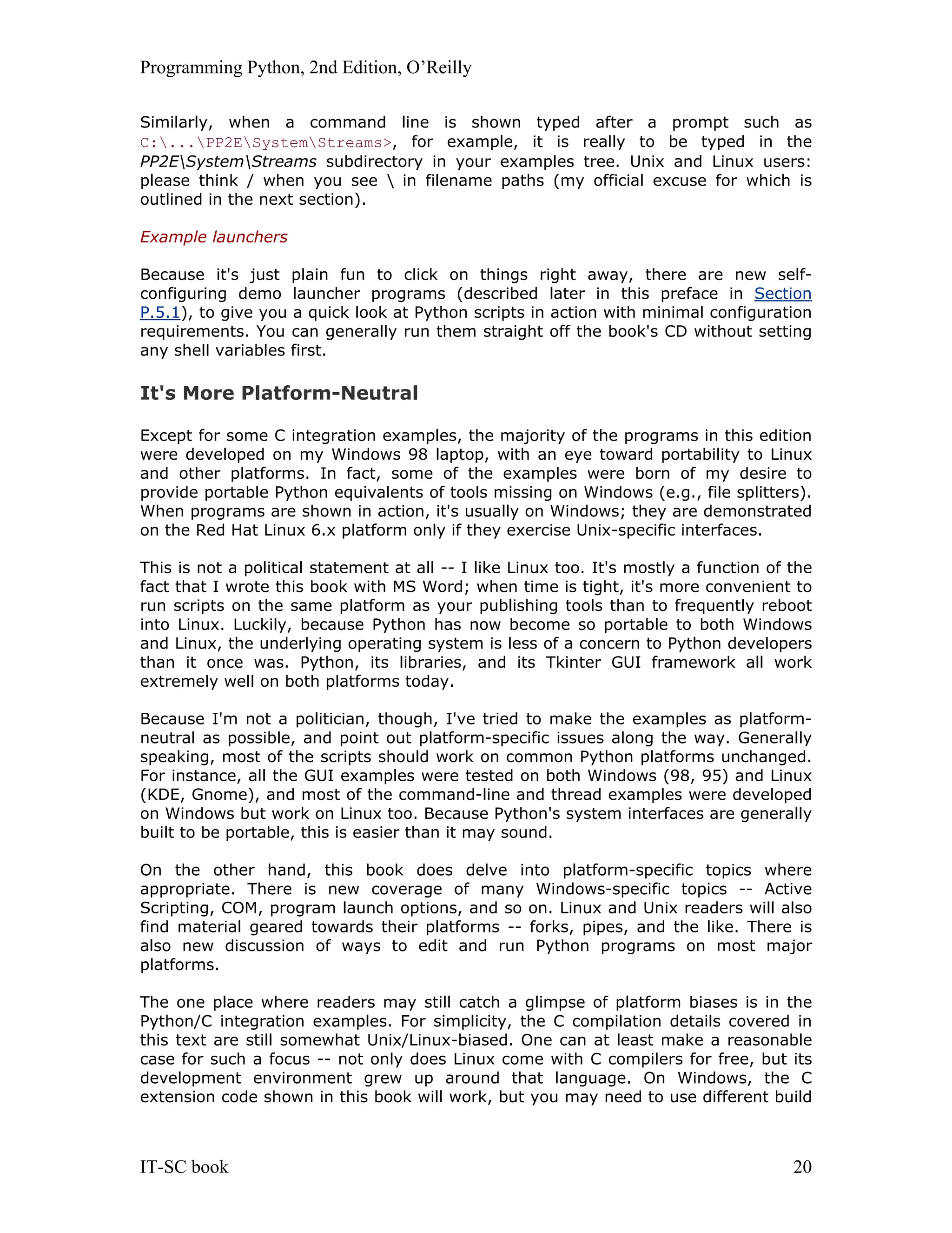 Programming Python, 2nd Edition, O’Reilly IT-SC book 20 Similarly, when a command line is shown typed after a prompt such as C:...PP2ESystemStreams>, for example, it is really to be typed in the PP2ESystemStreams subdirectory in your examples tree. Unix and Linux users: please think / when you see in filename paths (my official excuse for which is outlined in the next section). Example launchers Because it's just plain fun to click on things right away, there are new self- configuring demo launcher programs (described later in this preface in Section P.5.1), to give you a quick look at Python scripts in action with minimal configuration requirements. You can generally run them straight off the book's CD without setting any shell variables first. It's More Platform-Neutral Except for some C integration examples, the majority of the programs in this edition were developed on my Windows 98 laptop, with an eye toward portability to Linux and other platforms. In fact, some of the examples were born of my desire to provide portable Python equivalents of tools missing on Windows (e.g., file splitters). When programs are shown in action, it's usually on Windows; they are demonstrated on the Red Hat Linux 6.x platform only if they exercise Unix-specific interfaces. This is not a political statement at all -- I like Linux too. It's mostly a function of the fact that I wrote this book with MS Word; when time is tight, it's more convenient to run scripts on the same platform as your publishing tools than to frequently reboot into Linux. Luckily, because Python has now become so portable to both Windows and Linux, the underlying operating system is less of a concern to Python developers than it once was. Python, its libraries, and its Tkinter GUI framework all work extremely well on both platforms today. Because I'm not a politician, though, I've tried to make the examples as platform- neutral as possible, and point out platform-specific issues along the way. Generally speaking, most of the scripts should work on common Python platforms unchanged. For instance, all the GUI examples were tested on both Windows (98, 95) and Linux (KDE, Gnome), and most of the command-line and thread examples were developed on Windows but work on Linux too. Because Python's system interfaces are generally built to be portable, this is easier than it may sound. On the other hand, this book does delve into platform-specific topics where appropriate. There is new coverage of many Windows-specific topics -- Active Scripting, COM, program launch options, and so on. Linux and Unix readers will also find material geared towards their platforms -- forks, pipes, and the like. There is also new discussion of ways to edit and run Python programs on most major platforms. The one place where readers may still catch a glimpse of platform biases is in the Python/C integration examples. For simplicity, the C compilation details covered in this text are still somewhat Unix/Linux-biased. One can at least make a reasonable case for such a focus -- not only does Linux come with C compilers for free, but its development environment grew up around that language. On Windows, the C extension code shown in this book will work, but you may need to use different build 
