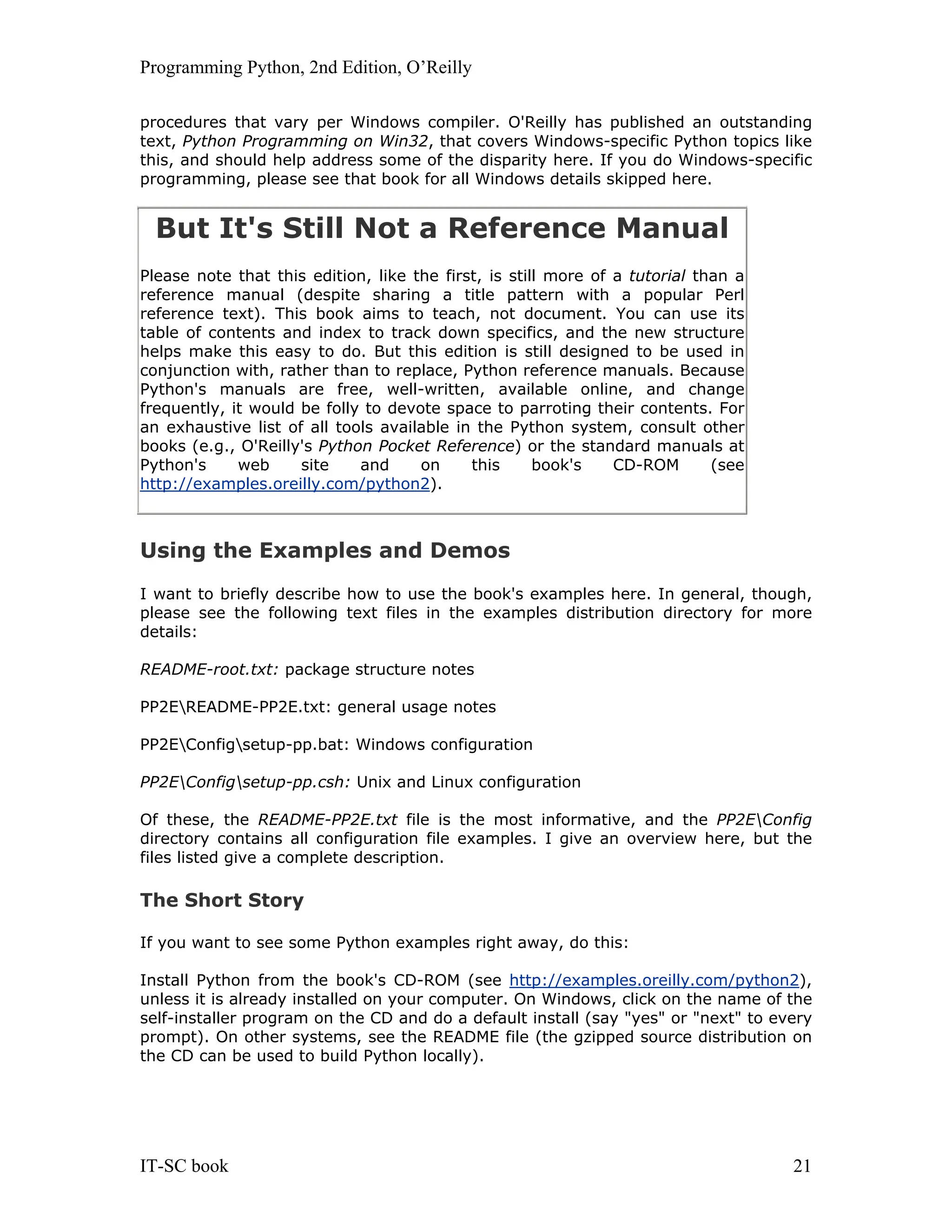 Programming Python, 2nd Edition, O’Reilly IT-SC book 21 procedures that vary per Windows compiler. O'Reilly has published an outstanding text, Python Programming on Win32, that covers Windows-specific Python topics like this, and should help address some of the disparity here. If you do Windows-specific programming, please see that book for all Windows details skipped here. But It's Still Not a Reference Manual Please note that this edition, like the first, is still more of a tutorial than a reference manual (despite sharing a title pattern with a popular Perl reference text). This book aims to teach, not document. You can use its table of contents and index to track down specifics, and the new structure helps make this easy to do. But this edition is still designed to be used in conjunction with, rather than to replace, Python reference manuals. Because Python's manuals are free, well-written, available online, and change frequently, it would be folly to devote space to parroting their contents. For an exhaustive list of all tools available in the Python system, consult other books (e.g., O'Reilly's Python Pocket Reference) or the standard manuals at Python's web site and on this book's CD-ROM (see http://examples.oreilly.com/python2). Using the Examples and Demos I want to briefly describe how to use the book's examples here. In general, though, please see the following text files in the examples distribution directory for more details: README-root.txt: package structure notes PP2EREADME-PP2E.txt: general usage notes PP2EConfigsetup-pp.bat: Windows configuration PP2EConfigsetup-pp.csh: Unix and Linux configuration Of these, the README-PP2E.txt file is the most informative, and the PP2EConfig directory contains all configuration file examples. I give an overview here, but the files listed give a complete description. The Short Story If you want to see some Python examples right away, do this: Install Python from the book's CD-ROM (see http://examples.oreilly.com/python2), unless it is already installed on your computer. On Windows, click on the name of the self-installer program on the CD and do a default install (say "yes" or "next" to every prompt). On other systems, see the README file (the gzipped source distribution on the CD can be used to build Python locally). 