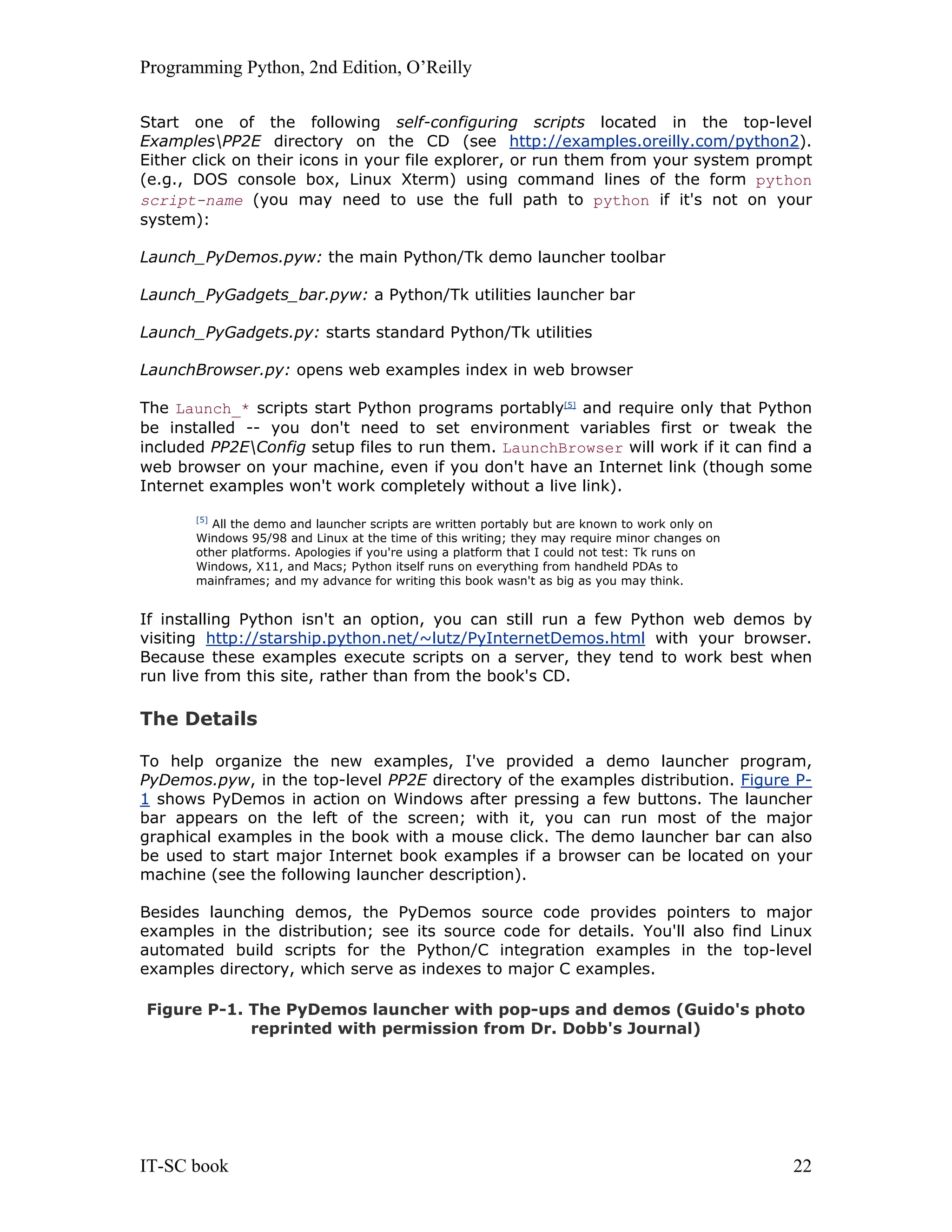 Programming Python, 2nd Edition, O’Reilly IT-SC book 22 Start one of the following self-configuring scripts located in the top-level ExamplesPP2E directory on the CD (see http://examples.oreilly.com/python2). Either click on their icons in your file explorer, or run them from your system prompt (e.g., DOS console box, Linux Xterm) using command lines of the form python script-name (you may need to use the full path to python if it's not on your system): Launch_PyDemos.pyw: the main Python/Tk demo launcher toolbar Launch_PyGadgets_bar.pyw: a Python/Tk utilities launcher bar Launch_PyGadgets.py: starts standard Python/Tk utilities LaunchBrowser.py: opens web examples index in web browser The Launch_* scripts start Python programs portably[5] and require only that Python be installed -- you don't need to set environment variables first or tweak the included PP2EConfig setup files to run them. LaunchBrowser will work if it can find a web browser on your machine, even if you don't have an Internet link (though some Internet examples won't work completely without a live link). [5] All the demo and launcher scripts are written portably but are known to work only on Windows 95/98 and Linux at the time of this writing; they may require minor changes on other platforms. Apologies if you're using a platform that I could not test: Tk runs on Windows, X11, and Macs; Python itself runs on everything from handheld PDAs to mainframes; and my advance for writing this book wasn't as big as you may think. If installing Python isn't an option, you can still run a few Python web demos by visiting http://starship.python.net/~lutz/PyInternetDemos.html with your browser. Because these examples execute scripts on a server, they tend to work best when run live from this site, rather than from the book's CD. The Details To help organize the new examples, I've provided a demo launcher program, PyDemos.pyw, in the top-level PP2E directory of the examples distribution. Figure P- 1 shows PyDemos in action on Windows after pressing a few buttons. The launcher bar appears on the left of the screen; with it, you can run most of the major graphical examples in the book with a mouse click. The demo launcher bar can also be used to start major Internet book examples if a browser can be located on your machine (see the following launcher description). Besides launching demos, the PyDemos source code provides pointers to major examples in the distribution; see its source code for details. You'll also find Linux automated build scripts for the Python/C integration examples in the top-level examples directory, which serve as indexes to major C examples. Figure P-1. The PyDemos launcher with pop-ups and demos (Guido's photo reprinted with permission from Dr. Dobb's Journal) 