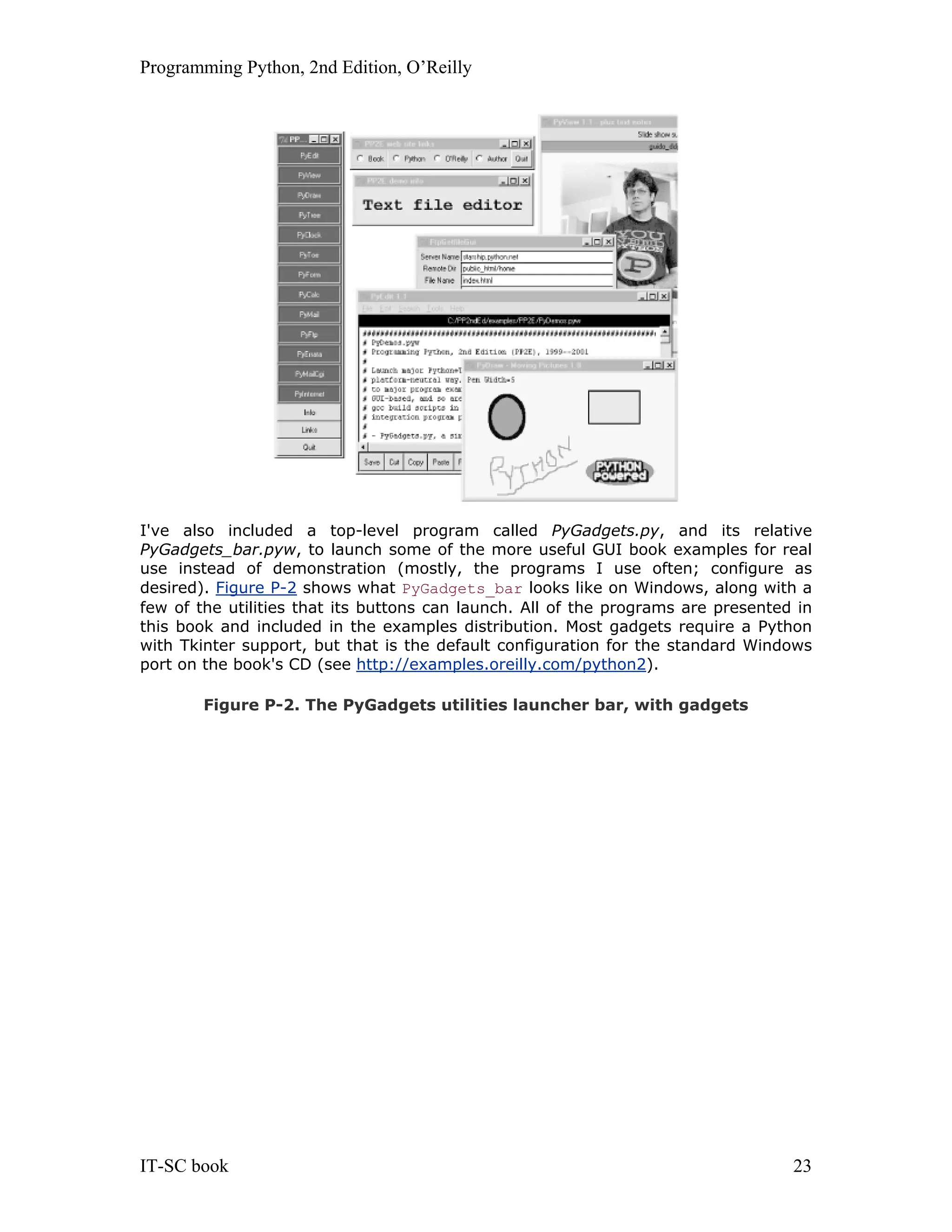 Programming Python, 2nd Edition, O’Reilly IT-SC book 23 I've also included a top-level program called PyGadgets.py, and its relative PyGadgets_bar.pyw, to launch some of the more useful GUI book examples for real use instead of demonstration (mostly, the programs I use often; configure as desired). Figure P-2 shows what PyGadgets_bar looks like on Windows, along with a few of the utilities that its buttons can launch. All of the programs are presented in this book and included in the examples distribution. Most gadgets require a Python with Tkinter support, but that is the default configuration for the standard Windows port on the book's CD (see http://examples.oreilly.com/python2). Figure P-2. The PyGadgets utilities launcher bar, with gadgets 