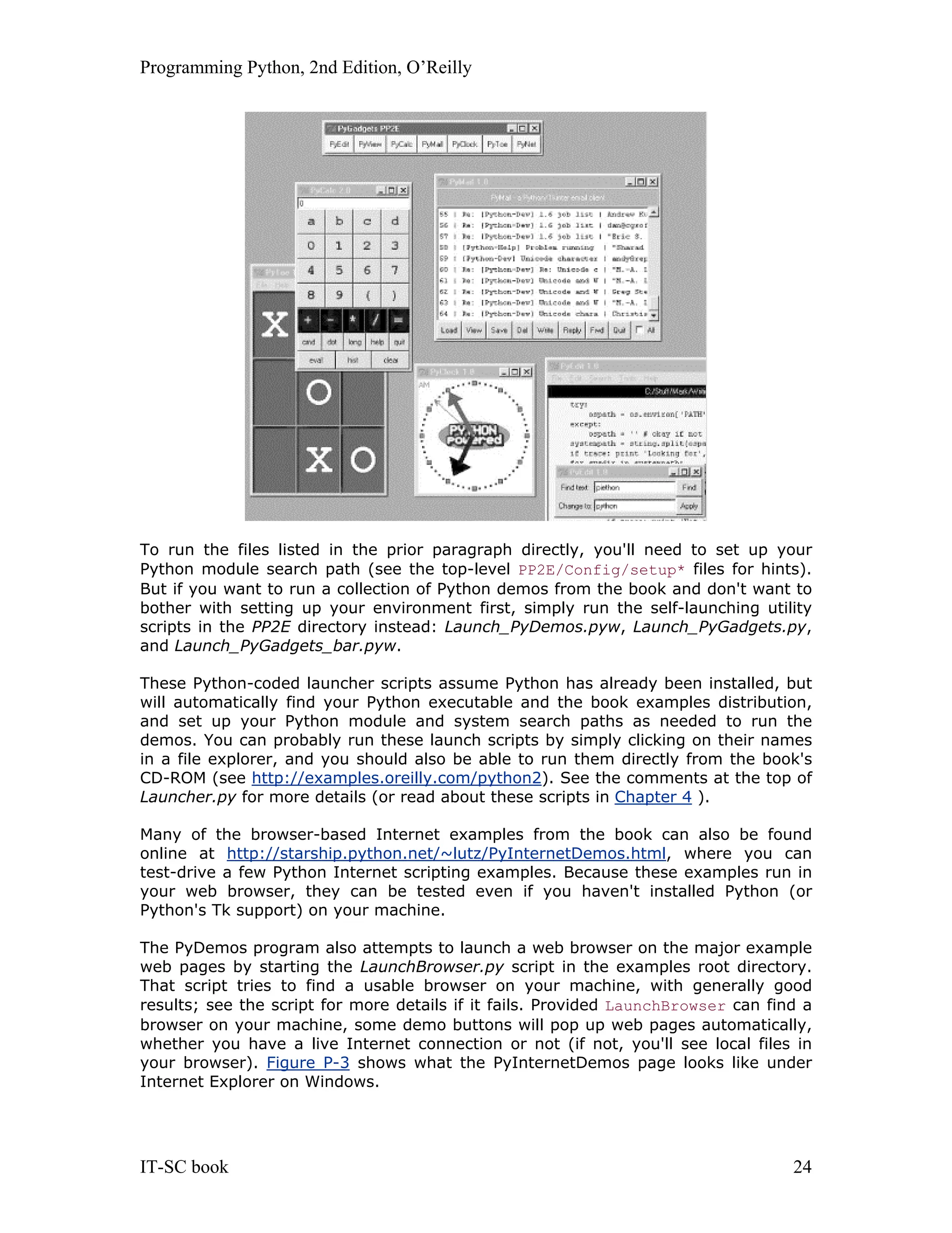 Programming Python, 2nd Edition, O’Reilly IT-SC book 24 To run the files listed in the prior paragraph directly, you'll need to set up your Python module search path (see the top-level PP2E/Config/setup* files for hints). But if you want to run a collection of Python demos from the book and don't want to bother with setting up your environment first, simply run the self-launching utility scripts in the PP2E directory instead: Launch_PyDemos.pyw, Launch_PyGadgets.py, and Launch_PyGadgets_bar.pyw. These Python-coded launcher scripts assume Python has already been installed, but will automatically find your Python executable and the book examples distribution, and set up your Python module and system search paths as needed to run the demos. You can probably run these launch scripts by simply clicking on their names in a file explorer, and you should also be able to run them directly from the book's CD-ROM (see http://examples.oreilly.com/python2). See the comments at the top of Launcher.py for more details (or read about these scripts in Chapter 4 ). Many of the browser-based Internet examples from the book can also be found online at http://starship.python.net/~lutz/PyInternetDemos.html, where you can test-drive a few Python Internet scripting examples. Because these examples run in your web browser, they can be tested even if you haven't installed Python (or Python's Tk support) on your machine. The PyDemos program also attempts to launch a web browser on the major example web pages by starting the LaunchBrowser.py script in the examples root directory. That script tries to find a usable browser on your machine, with generally good results; see the script for more details if it fails. Provided LaunchBrowser can find a browser on your machine, some demo buttons will pop up web pages automatically, whether you have a live Internet connection or not (if not, you'll see local files in your browser). Figure P-3 shows what the PyInternetDemos page looks like under Internet Explorer on Windows. 