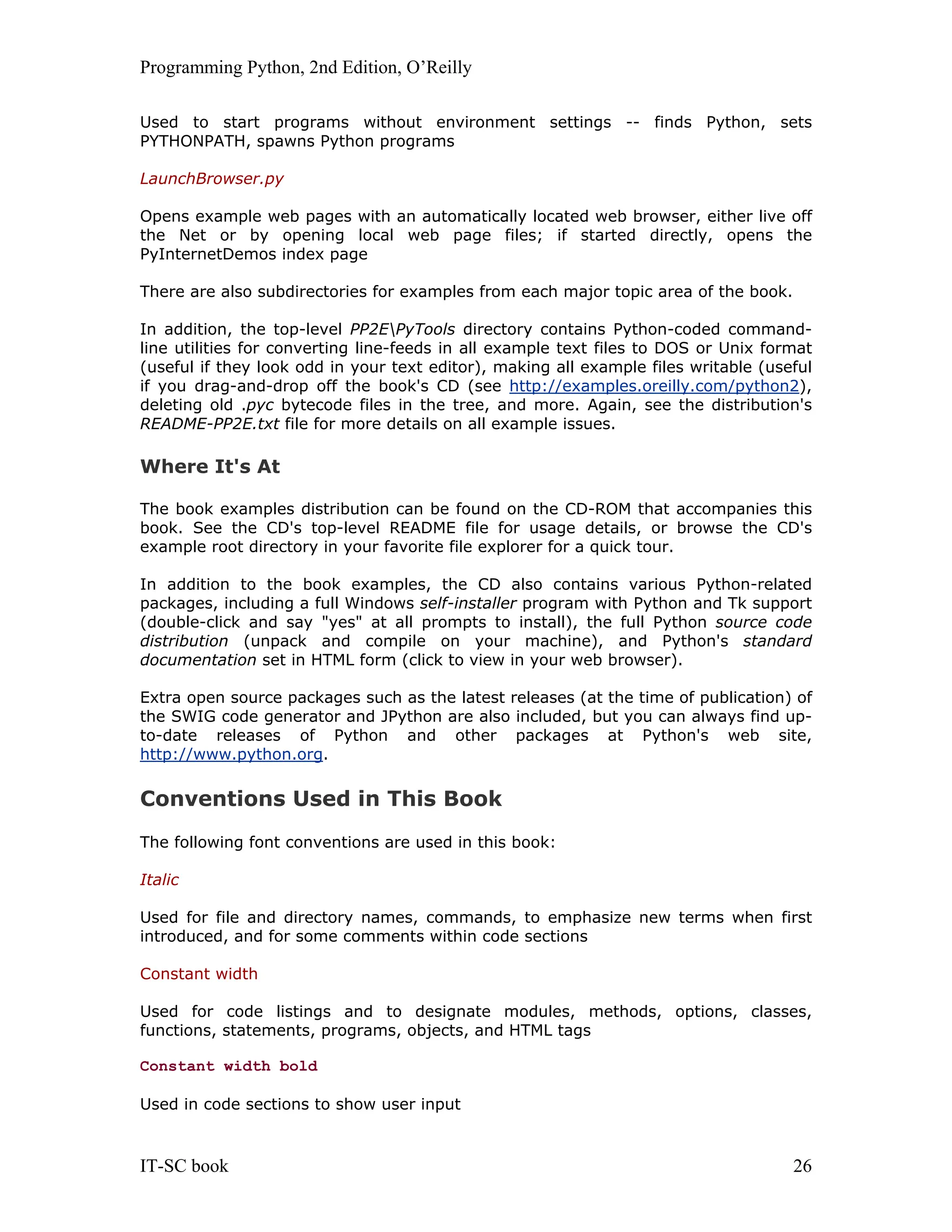 Programming Python, 2nd Edition, O’Reilly IT-SC book 26 Used to start programs without environment settings -- finds Python, sets PYTHONPATH, spawns Python programs LaunchBrowser.py Opens example web pages with an automatically located web browser, either live off the Net or by opening local web page files; if started directly, opens the PyInternetDemos index page There are also subdirectories for examples from each major topic area of the book. In addition, the top-level PP2EPyTools directory contains Python-coded command- line utilities for converting line-feeds in all example text files to DOS or Unix format (useful if they look odd in your text editor), making all example files writable (useful if you drag-and-drop off the book's CD (see http://examples.oreilly.com/python2), deleting old .pyc bytecode files in the tree, and more. Again, see the distribution's README-PP2E.txt file for more details on all example issues. Where It's At The book examples distribution can be found on the CD-ROM that accompanies this book. See the CD's top-level README file for usage details, or browse the CD's example root directory in your favorite file explorer for a quick tour. In addition to the book examples, the CD also contains various Python-related packages, including a full Windows self-installer program with Python and Tk support (double-click and say "yes" at all prompts to install), the full Python source code distribution (unpack and compile on your machine), and Python's standard documentation set in HTML form (click to view in your web browser). Extra open source packages such as the latest releases (at the time of publication) of the SWIG code generator and JPython are also included, but you can always find up- to-date releases of Python and other packages at Python's web site, http://www.python.org. Conventions Used in This Book The following font conventions are used in this book: Italic Used for file and directory names, commands, to emphasize new terms when first introduced, and for some comments within code sections Constant width Used for code listings and to designate modules, methods, options, classes, functions, statements, programs, objects, and HTML tags Constant width bold Used in code sections to show user input 