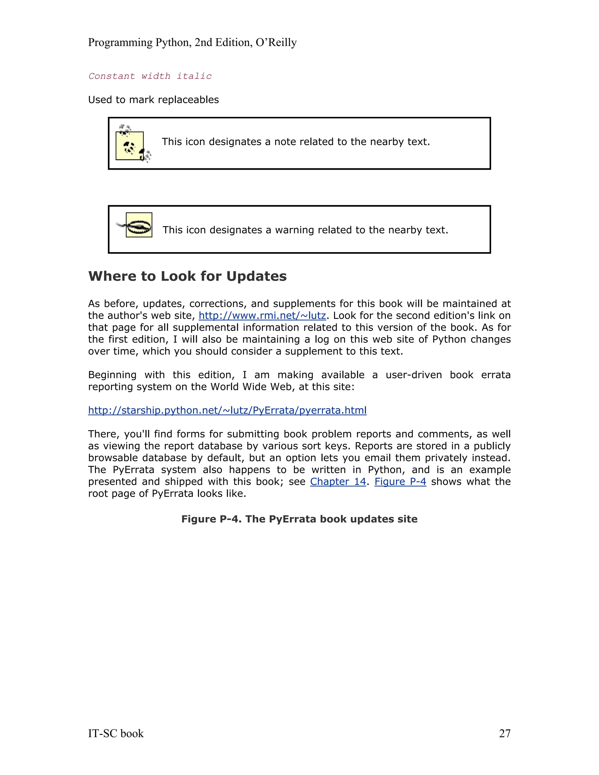 Programming Python, 2nd Edition, O’Reilly IT-SC book 27 Constant width italic Used to mark replaceables This icon designates a note related to the nearby text. This icon designates a warning related to the nearby text. Where to Look for Updates As before, updates, corrections, and supplements for this book will be maintained at the author's web site, http://www.rmi.net/~lutz. Look for the second edition's link on that page for all supplemental information related to this version of the book. As for the first edition, I will also be maintaining a log on this web site of Python changes over time, which you should consider a supplement to this text. Beginning with this edition, I am making available a user-driven book errata reporting system on the World Wide Web, at this site: http://starship.python.net/~lutz/PyErrata/pyerrata.html There, you'll find forms for submitting book problem reports and comments, as well as viewing the report database by various sort keys. Reports are stored in a publicly browsable database by default, but an option lets you email them privately instead. The PyErrata system also happens to be written in Python, and is an example presented and shipped with this book; see Chapter 14. Figure P-4 shows what the root page of PyErrata looks like. Figure P-4. The PyErrata book updates site 