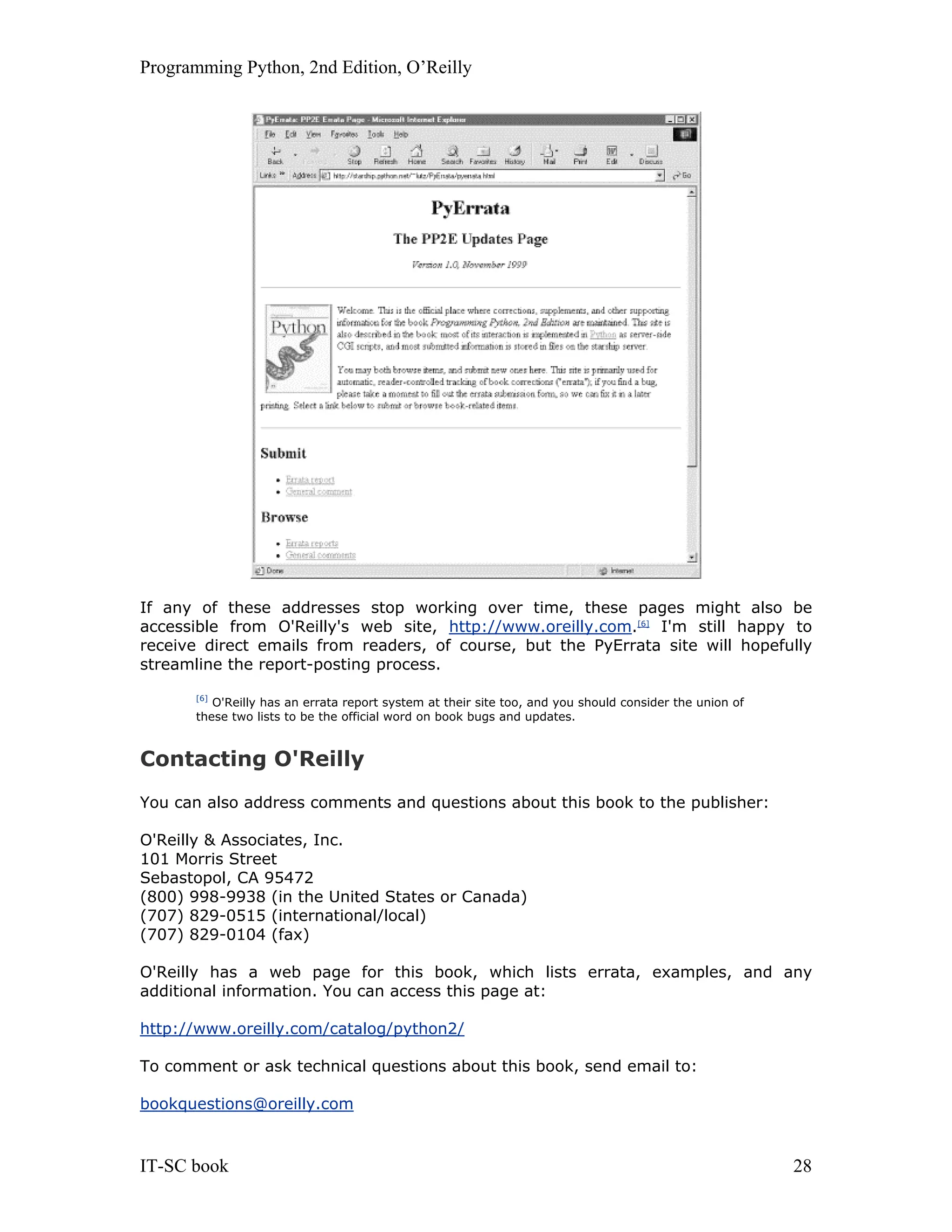 Programming Python, 2nd Edition, O’Reilly IT-SC book 28 If any of these addresses stop working over time, these pages might also be accessible from O'Reilly's web site, http://www.oreilly.com.[6] I'm still happy to receive direct emails from readers, of course, but the PyErrata site will hopefully streamline the report-posting process. [6] O'Reilly has an errata report system at their site too, and you should consider the union of these two lists to be the official word on book bugs and updates. Contacting O'Reilly You can also address comments and questions about this book to the publisher: O'Reilly & Associates, Inc. 101 Morris Street Sebastopol, CA 95472 (800) 998-9938 (in the United States or Canada) (707) 829-0515 (international/local) (707) 829-0104 (fax) O'Reilly has a web page for this book, which lists errata, examples, and any additional information. You can access this page at: http://www.oreilly.com/catalog/python2/ To comment or ask technical questions about this book, send email to: bookquestions@oreilly.com 