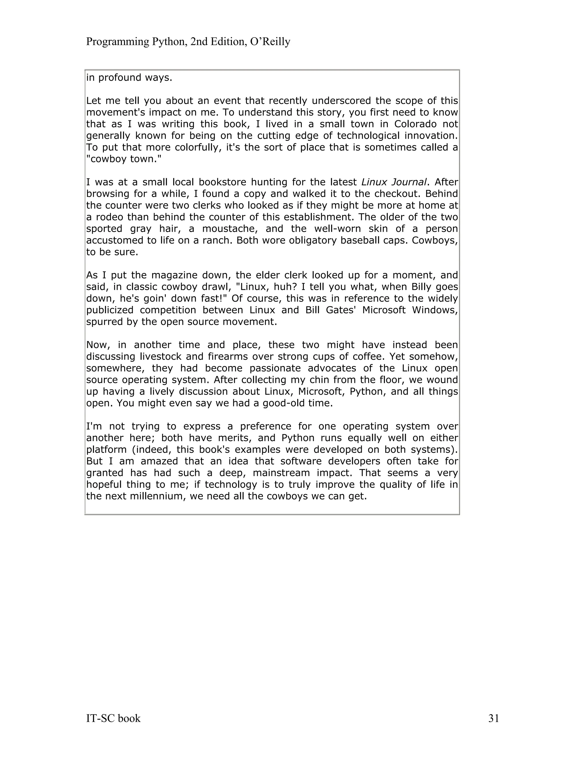 Programming Python, 2nd Edition, O’Reilly IT-SC book 31 in profound ways. Let me tell you about an event that recently underscored the scope of this movement's impact on me. To understand this story, you first need to know that as I was writing this book, I lived in a small town in Colorado not generally known for being on the cutting edge of technological innovation. To put that more colorfully, it's the sort of place that is sometimes called a "cowboy town." I was at a small local bookstore hunting for the latest Linux Journal. After browsing for a while, I found a copy and walked it to the checkout. Behind the counter were two clerks who looked as if they might be more at home at a rodeo than behind the counter of this establishment. The older of the two sported gray hair, a moustache, and the well-worn skin of a person accustomed to life on a ranch. Both wore obligatory baseball caps. Cowboys, to be sure. As I put the magazine down, the elder clerk looked up for a moment, and said, in classic cowboy drawl, "Linux, huh? I tell you what, when Billy goes down, he's goin' down fast!" Of course, this was in reference to the widely publicized competition between Linux and Bill Gates' Microsoft Windows, spurred by the open source movement. Now, in another time and place, these two might have instead been discussing livestock and firearms over strong cups of coffee. Yet somehow, somewhere, they had become passionate advocates of the Linux open source operating system. After collecting my chin from the floor, we wound up having a lively discussion about Linux, Microsoft, Python, and all things open. You might even say we had a good-old time. I'm not trying to express a preference for one operating system over another here; both have merits, and Python runs equally well on either platform (indeed, this book's examples were developed on both systems). But I am amazed that an idea that software developers often take for granted has had such a deep, mainstream impact. That seems a very hopeful thing to me; if technology is to truly improve the quality of life in the next millennium, we need all the cowboys we can get. 
