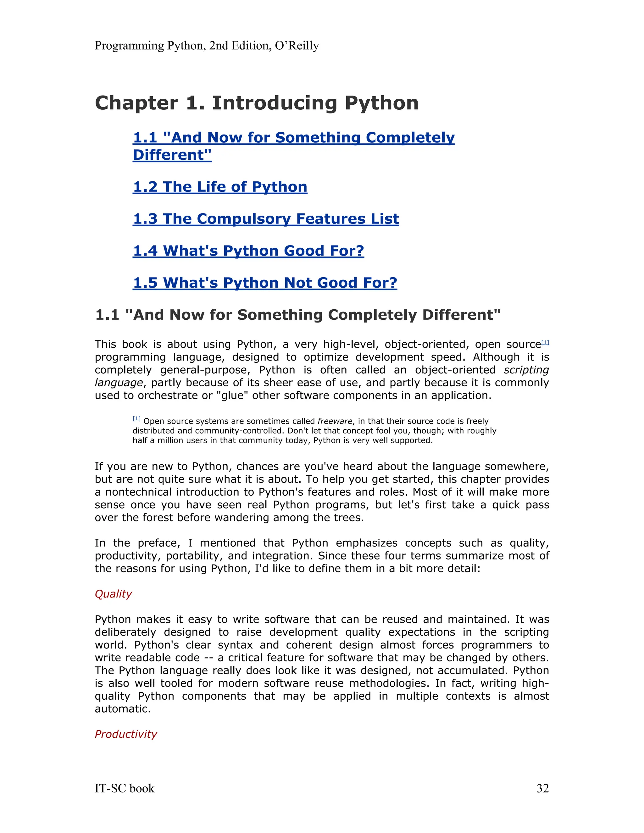 Programming Python, 2nd Edition, O’Reilly IT-SC book 32 Chapter 1. Introducing Python 1.1 "And Now for Something Completely Different" 1.2 The Life of Python 1.3 The Compulsory Features List 1.4 What's Python Good For? 1.5 What's Python Not Good For? 1.1 "And Now for Something Completely Different" This book is about using Python, a very high-level, object-oriented, open source[1] programming language, designed to optimize development speed. Although it is completely general-purpose, Python is often called an object-oriented scripting language, partly because of its sheer ease of use, and partly because it is commonly used to orchestrate or "glue" other software components in an application. [1] Open source systems are sometimes called freeware, in that their source code is freely distributed and community-controlled. Don't let that concept fool you, though; with roughly half a million users in that community today, Python is very well supported. If you are new to Python, chances are you've heard about the language somewhere, but are not quite sure what it is about. To help you get started, this chapter provides a nontechnical introduction to Python's features and roles. Most of it will make more sense once you have seen real Python programs, but let's first take a quick pass over the forest before wandering among the trees. In the preface, I mentioned that Python emphasizes concepts such as quality, productivity, portability, and integration. Since these four terms summarize most of the reasons for using Python, I'd like to define them in a bit more detail: Quality Python makes it easy to write software that can be reused and maintained. It was deliberately designed to raise development quality expectations in the scripting world. Python's clear syntax and coherent design almost forces programmers to write readable code -- a critical feature for software that may be changed by others. The Python language really does look like it was designed, not accumulated. Python is also well tooled for modern software reuse methodologies. In fact, writing high- quality Python components that may be applied in multiple contexts is almost automatic. Productivity 