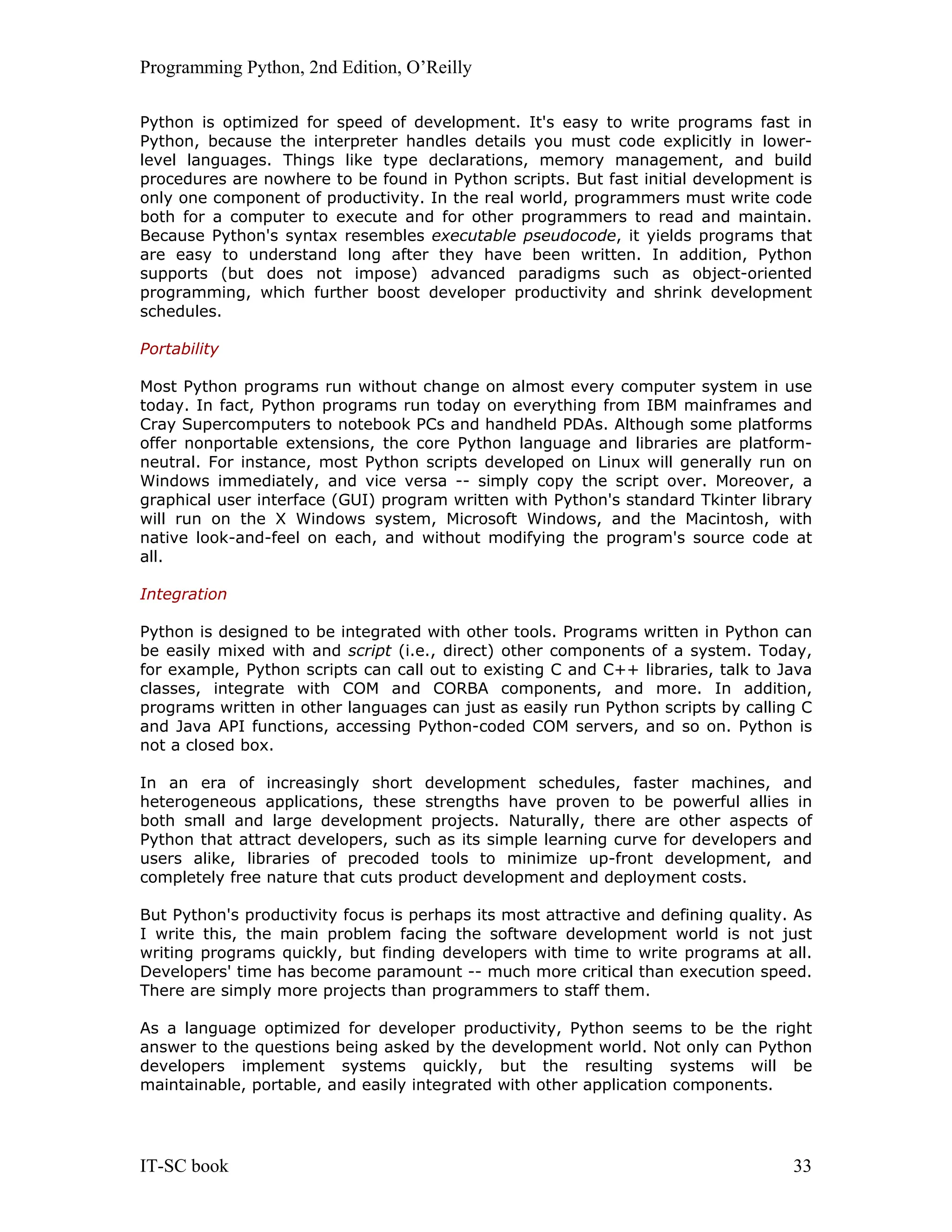 Programming Python, 2nd Edition, O’Reilly IT-SC book 33 Python is optimized for speed of development. It's easy to write programs fast in Python, because the interpreter handles details you must code explicitly in lower- level languages. Things like type declarations, memory management, and build procedures are nowhere to be found in Python scripts. But fast initial development is only one component of productivity. In the real world, programmers must write code both for a computer to execute and for other programmers to read and maintain. Because Python's syntax resembles executable pseudocode, it yields programs that are easy to understand long after they have been written. In addition, Python supports (but does not impose) advanced paradigms such as object-oriented programming, which further boost developer productivity and shrink development schedules. Portability Most Python programs run without change on almost every computer system in use today. In fact, Python programs run today on everything from IBM mainframes and Cray Supercomputers to notebook PCs and handheld PDAs. Although some platforms offer nonportable extensions, the core Python language and libraries are platform- neutral. For instance, most Python scripts developed on Linux will generally run on Windows immediately, and vice versa -- simply copy the script over. Moreover, a graphical user interface (GUI) program written with Python's standard Tkinter library will run on the X Windows system, Microsoft Windows, and the Macintosh, with native look-and-feel on each, and without modifying the program's source code at all. Integration Python is designed to be integrated with other tools. Programs written in Python can be easily mixed with and script (i.e., direct) other components of a system. Today, for example, Python scripts can call out to existing C and C++ libraries, talk to Java classes, integrate with COM and CORBA components, and more. In addition, programs written in other languages can just as easily run Python scripts by calling C and Java API functions, accessing Python-coded COM servers, and so on. Python is not a closed box. In an era of increasingly short development schedules, faster machines, and heterogeneous applications, these strengths have proven to be powerful allies in both small and large development projects. Naturally, there are other aspects of Python that attract developers, such as its simple learning curve for developers and users alike, libraries of precoded tools to minimize up-front development, and completely free nature that cuts product development and deployment costs. But Python's productivity focus is perhaps its most attractive and defining quality. As I write this, the main problem facing the software development world is not just writing programs quickly, but finding developers with time to write programs at all. Developers' time has become paramount -- much more critical than execution speed. There are simply more projects than programmers to staff them. As a language optimized for developer productivity, Python seems to be the right answer to the questions being asked by the development world. Not only can Python developers implement systems quickly, but the resulting systems will be maintainable, portable, and easily integrated with other application components. 