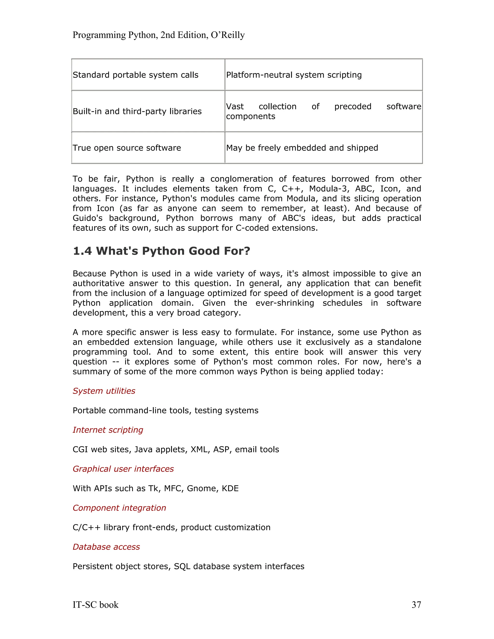 Programming Python, 2nd Edition, O’Reilly IT-SC book 37 Standard portable system calls Platform-neutral system scripting Built-in and third-party libraries Vast collection of precoded software components True open source software May be freely embedded and shipped To be fair, Python is really a conglomeration of features borrowed from other languages. It includes elements taken from C, C++, Modula-3, ABC, Icon, and others. For instance, Python's modules came from Modula, and its slicing operation from Icon (as far as anyone can seem to remember, at least). And because of Guido's background, Python borrows many of ABC's ideas, but adds practical features of its own, such as support for C-coded extensions. 1.4 What's Python Good For? Because Python is used in a wide variety of ways, it's almost impossible to give an authoritative answer to this question. In general, any application that can benefit from the inclusion of a language optimized for speed of development is a good target Python application domain. Given the ever-shrinking schedules in software development, this a very broad category. A more specific answer is less easy to formulate. For instance, some use Python as an embedded extension language, while others use it exclusively as a standalone programming tool. And to some extent, this entire book will answer this very question -- it explores some of Python's most common roles. For now, here's a summary of some of the more common ways Python is being applied today: System utilities Portable command-line tools, testing systems Internet scripting CGI web sites, Java applets, XML, ASP, email tools Graphical user interfaces With APIs such as Tk, MFC, Gnome, KDE Component integration C/C++ library front-ends, product customization Database access Persistent object stores, SQL database system interfaces 