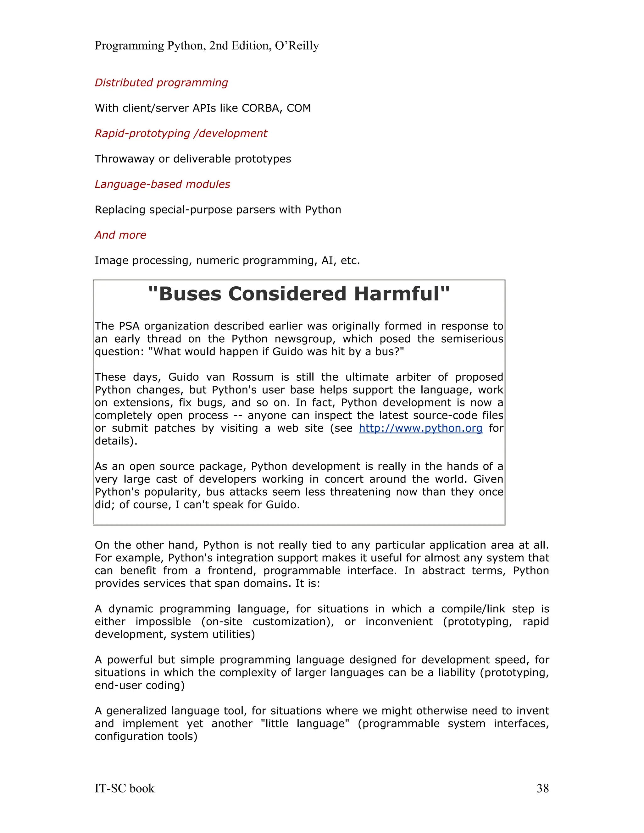 Programming Python, 2nd Edition, O’Reilly IT-SC book 38 Distributed programming With client/server APIs like CORBA, COM Rapid-prototyping /development Throwaway or deliverable prototypes Language-based modules Replacing special-purpose parsers with Python And more Image processing, numeric programming, AI, etc. "Buses Considered Harmful" The PSA organization described earlier was originally formed in response to an early thread on the Python newsgroup, which posed the semiserious question: "What would happen if Guido was hit by a bus?" These days, Guido van Rossum is still the ultimate arbiter of proposed Python changes, but Python's user base helps support the language, work on extensions, fix bugs, and so on. In fact, Python development is now a completely open process -- anyone can inspect the latest source-code files or submit patches by visiting a web site (see http://www.python.org for details). As an open source package, Python development is really in the hands of a very large cast of developers working in concert around the world. Given Python's popularity, bus attacks seem less threatening now than they once did; of course, I can't speak for Guido. On the other hand, Python is not really tied to any particular application area at all. For example, Python's integration support makes it useful for almost any system that can benefit from a frontend, programmable interface. In abstract terms, Python provides services that span domains. It is: A dynamic programming language, for situations in which a compile/link step is either impossible (on-site customization), or inconvenient (prototyping, rapid development, system utilities) A powerful but simple programming language designed for development speed, for situations in which the complexity of larger languages can be a liability (prototyping, end-user coding) A generalized language tool, for situations where we might otherwise need to invent and implement yet another "little language" (programmable system interfaces, configuration tools) 