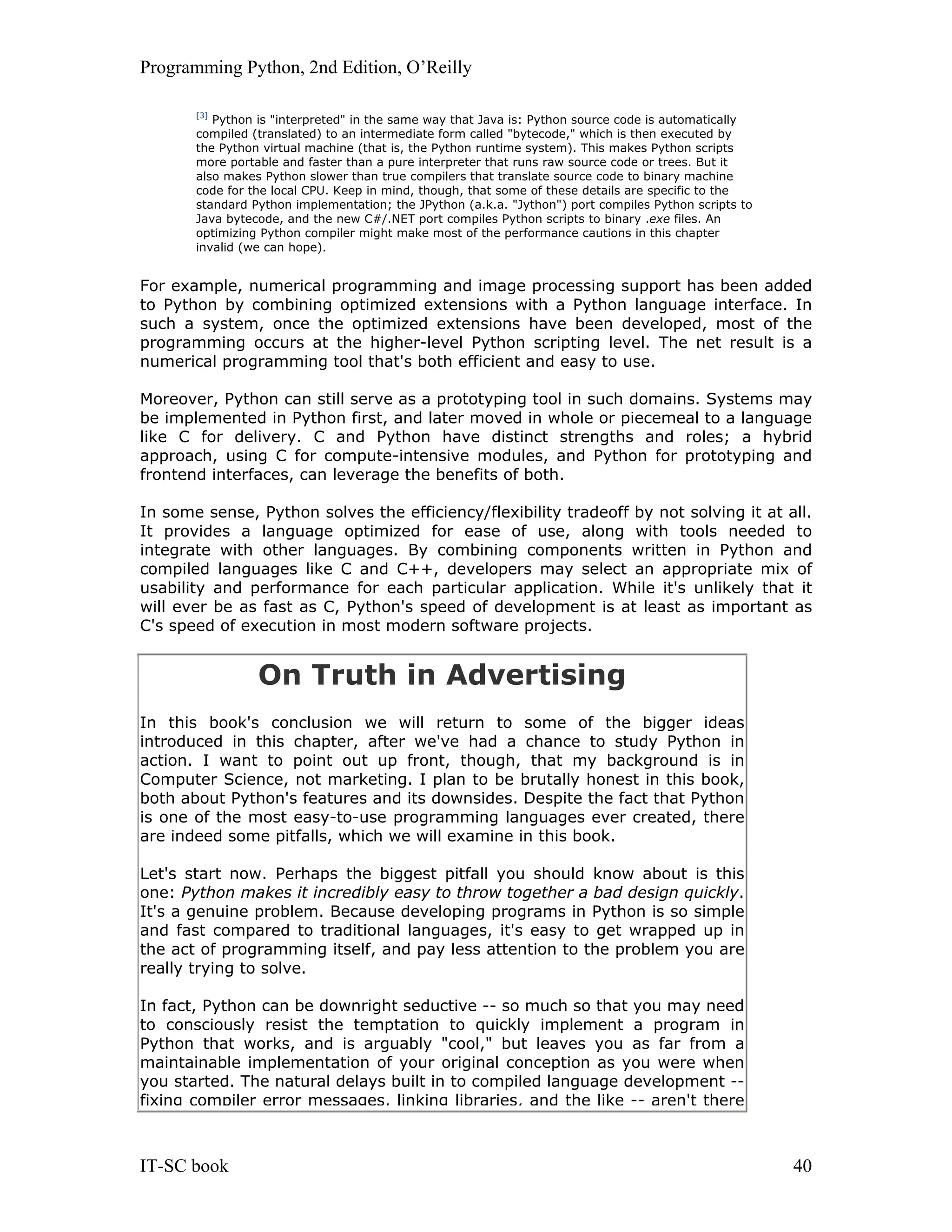 Programming Python, 2nd Edition, O’Reilly IT-SC book 40 [3] Python is "interpreted" in the same way that Java is: Python source code is automatically compiled (translated) to an intermediate form called "bytecode," which is then executed by the Python virtual machine (that is, the Python runtime system). This makes Python scripts more portable and faster than a pure interpreter that runs raw source code or trees. But it also makes Python slower than true compilers that translate source code to binary machine code for the local CPU. Keep in mind, though, that some of these details are specific to the standard Python implementation; the JPython (a.k.a. "Jython") port compiles Python scripts to Java bytecode, and the new C#/.NET port compiles Python scripts to binary .exe files. An optimizing Python compiler might make most of the performance cautions in this chapter invalid (we can hope). For example, numerical programming and image processing support has been added to Python by combining optimized extensions with a Python language interface. In such a system, once the optimized extensions have been developed, most of the programming occurs at the higher-level Python scripting level. The net result is a numerical programming tool that's both efficient and easy to use. Moreover, Python can still serve as a prototyping tool in such domains. Systems may be implemented in Python first, and later moved in whole or piecemeal to a language like C for delivery. C and Python have distinct strengths and roles; a hybrid approach, using C for compute-intensive modules, and Python for prototyping and frontend interfaces, can leverage the benefits of both. In some sense, Python solves the efficiency/flexibility tradeoff by not solving it at all. It provides a language optimized for ease of use, along with tools needed to integrate with other languages. By combining components written in Python and compiled languages like C and C++, developers may select an appropriate mix of usability and performance for each particular application. While it's unlikely that it will ever be as fast as C, Python's speed of development is at least as important as C's speed of execution in most modern software projects. On Truth in Advertising In this book's conclusion we will return to some of the bigger ideas introduced in this chapter, after we've had a chance to study Python in action. I want to point out up front, though, that my background is in Computer Science, not marketing. I plan to be brutally honest in this book, both about Python's features and its downsides. Despite the fact that Python is one of the most easy-to-use programming languages ever created, there are indeed some pitfalls, which we will examine in this book. Let's start now. Perhaps the biggest pitfall you should know about is this one: Python makes it incredibly easy to throw together a bad design quickly. It's a genuine problem. Because developing programs in Python is so simple and fast compared to traditional languages, it's easy to get wrapped up in the act of programming itself, and pay less attention to the problem you are really trying to solve. In fact, Python can be downright seductive -- so much so that you may need to consciously resist the temptation to quickly implement a program in Python that works, and is arguably "cool," but leaves you as far from a maintainable implementation of your original conception as you were when you started. The natural delays built in to compiled language development -- fixing compiler error messages, linking libraries, and the like -- aren't there 