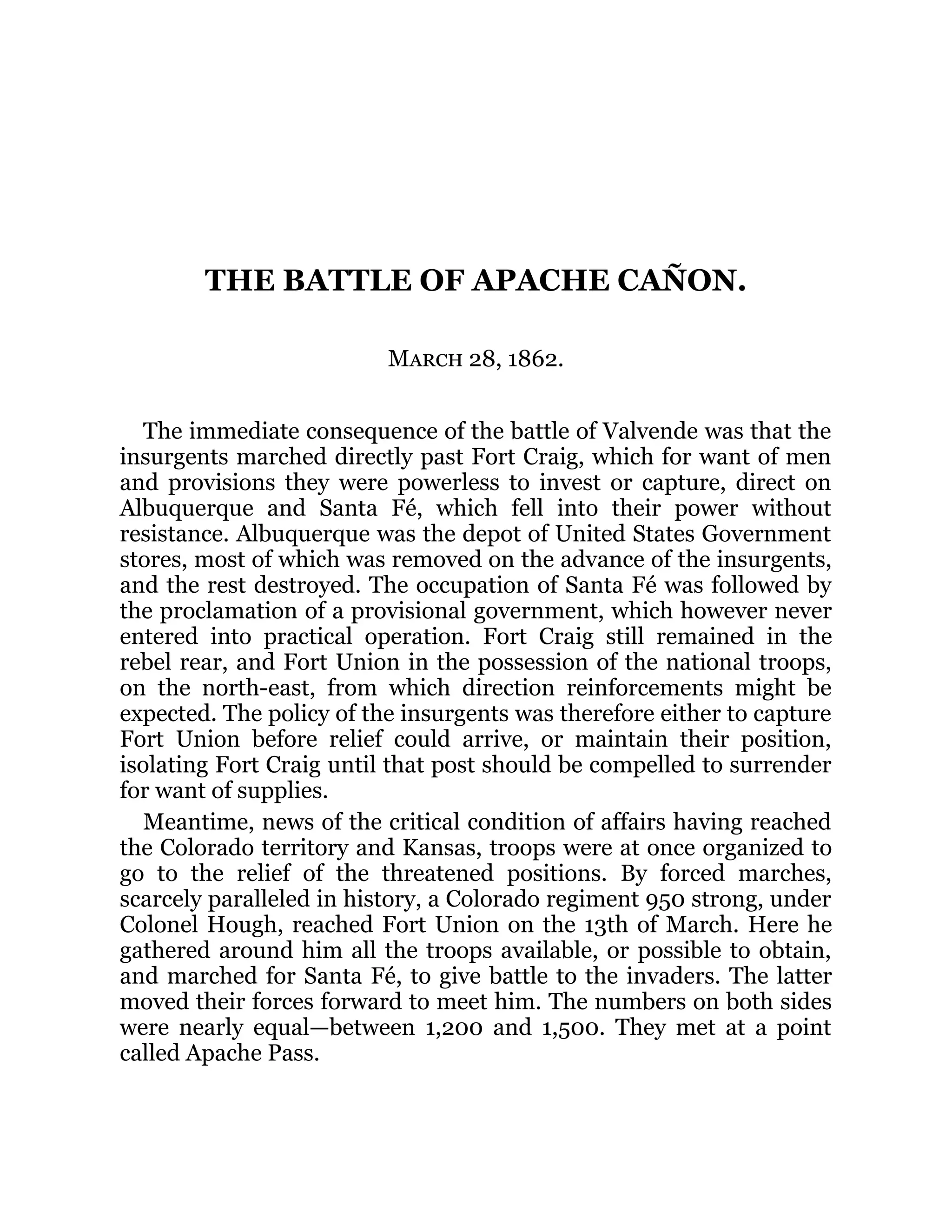 THE BATTLE OF APACHE CAÑON. March 28, 1862. The immediate consequence of the battle of Valvende was that the insurgents marched directly past Fort Craig, which for want of men and provisions they were powerless to invest or capture, direct on Albuquerque and Santa Fé, which fell into their power without resistance. Albuquerque was the depot of United States Government stores, most of which was removed on the advance of the insurgents, and the rest destroyed. The occupation of Santa Fé was followed by the proclamation of a provisional government, which however never entered into practical operation. Fort Craig still remained in the rebel rear, and Fort Union in the possession of the national troops, on the north-east, from which direction reinforcements might be expected. The policy of the insurgents was therefore either to capture Fort Union before relief could arrive, or maintain their position, isolating Fort Craig until that post should be compelled to surrender for want of supplies. Meantime, news of the critical condition of affairs having reached the Colorado territory and Kansas, troops were at once organized to go to the relief of the threatened positions. By forced marches, scarcely paralleled in history, a Colorado regiment 950 strong, under Colonel Hough, reached Fort Union on the 13th of March. Here he gathered around him all the troops available, or possible to obtain, and marched for Santa Fé, to give battle to the invaders. The latter moved their forces forward to meet him. The numbers on both sides were nearly equal—between 1,200 and 1,500. They met at a point called Apache Pass. 