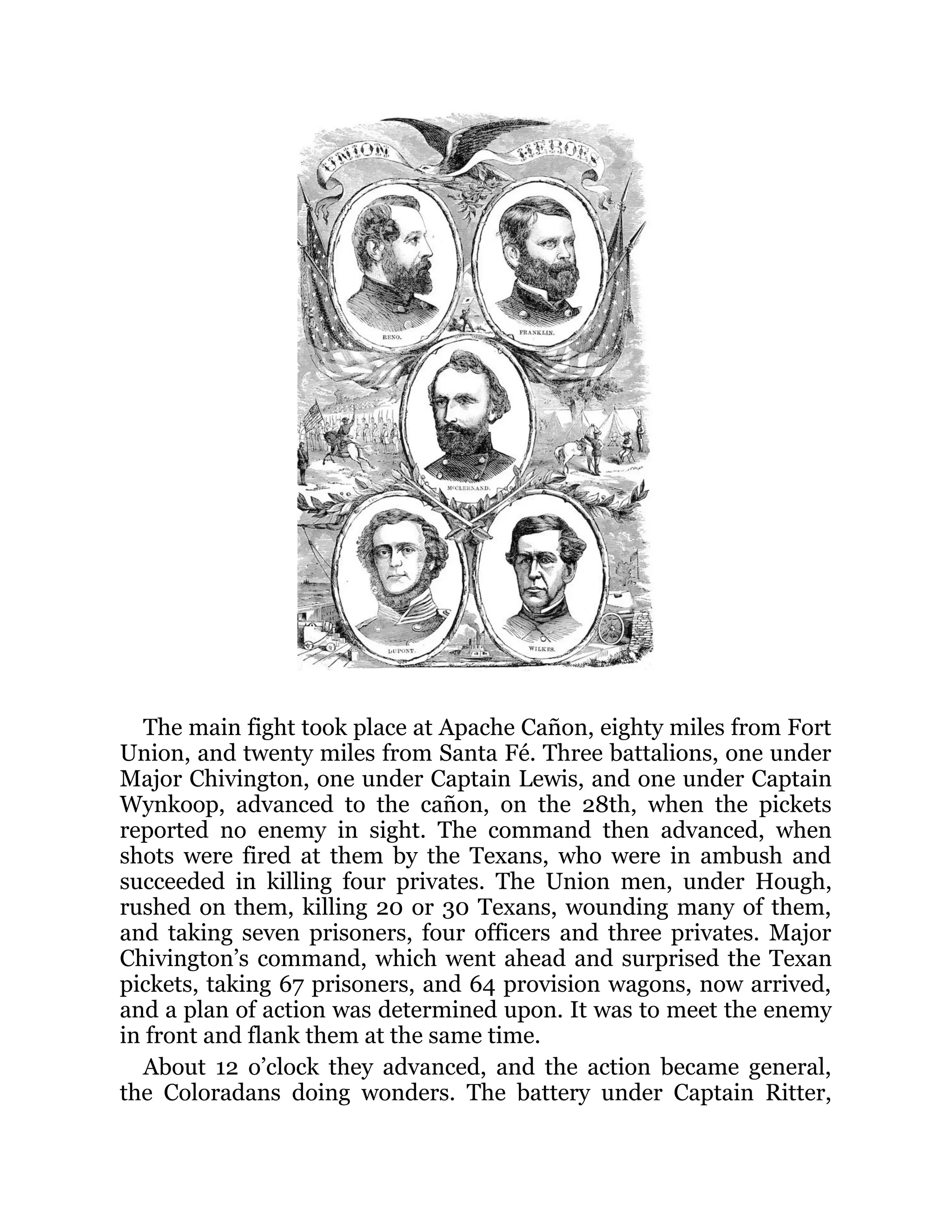 The main fight took place at Apache Cañon, eighty miles from Fort Union, and twenty miles from Santa Fé. Three battalions, one under Major Chivington, one under Captain Lewis, and one under Captain Wynkoop, advanced to the cañon, on the 28th, when the pickets reported no enemy in sight. The command then advanced, when shots were fired at them by the Texans, who were in ambush and succeeded in killing four privates. The Union men, under Hough, rushed on them, killing 20 or 30 Texans, wounding many of them, and taking seven prisoners, four officers and three privates. Major Chivington’s command, which went ahead and surprised the Texan pickets, taking 67 prisoners, and 64 provision wagons, now arrived, and a plan of action was determined upon. It was to meet the enemy in front and flank them at the same time. About 12 o’clock they advanced, and the action became general, the Coloradans doing wonders. The battery under Captain Ritter, 